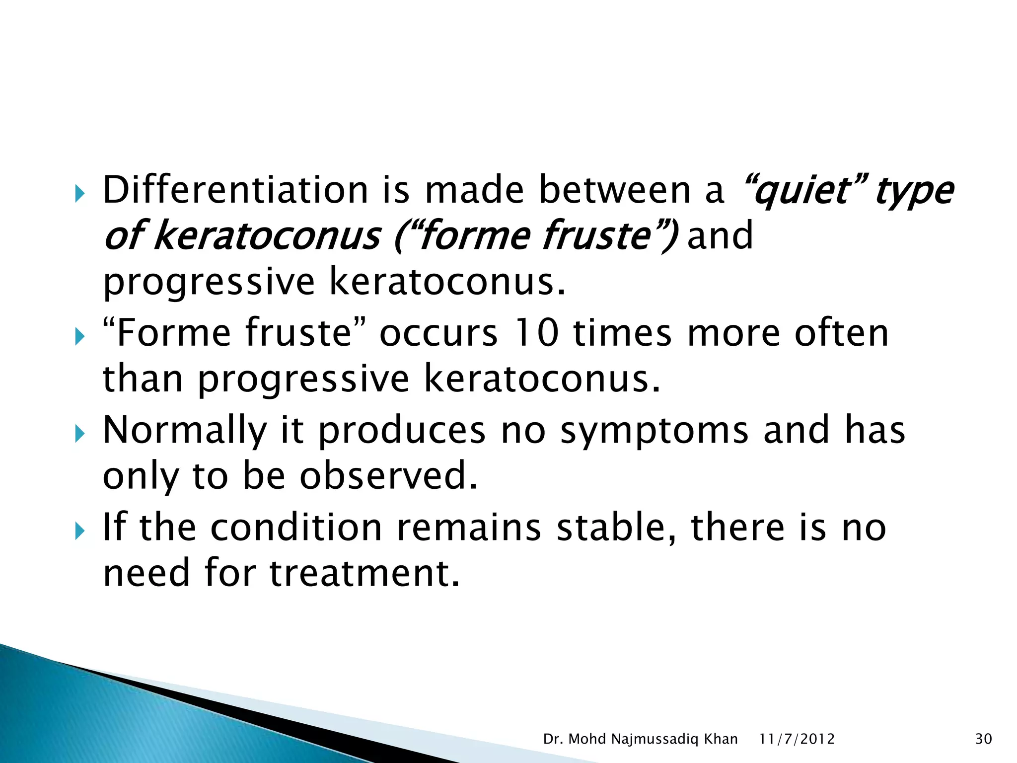    Differentiation is made between a “quiet” type
    of keratoconus (“forme fruste”) and
    progressive keratoconus.
   “Forme fruste” occurs 10 times more often
    than progressive keratoconus.
   Normally it produces no symptoms and has
    only to be observed.
   If the condition remains stable, there is no
    need for treatment.



                           Dr. Mohd Najmussadiq Khan   11/7/2012   30
 