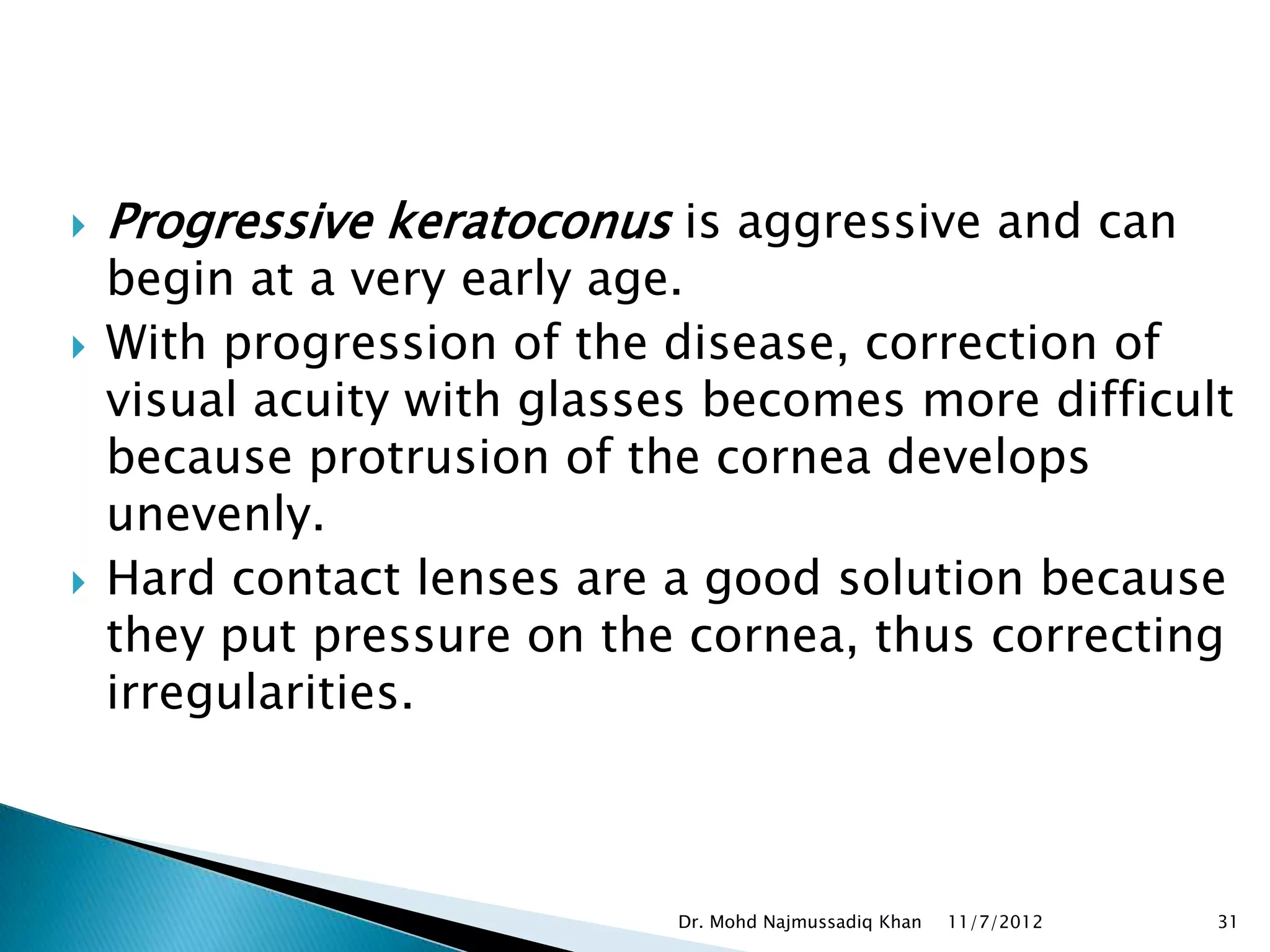    Progressive keratoconus is aggressive and can
    begin at a very early age.
   With progression of the disease, correction of
    visual acuity with glasses becomes more difficult
    because protrusion of the cornea develops
    unevenly.
   Hard contact lenses are a good solution because
    they put pressure on the cornea, thus correcting
    irregularities.



                            Dr. Mohd Najmussadiq Khan   11/7/2012   31
 