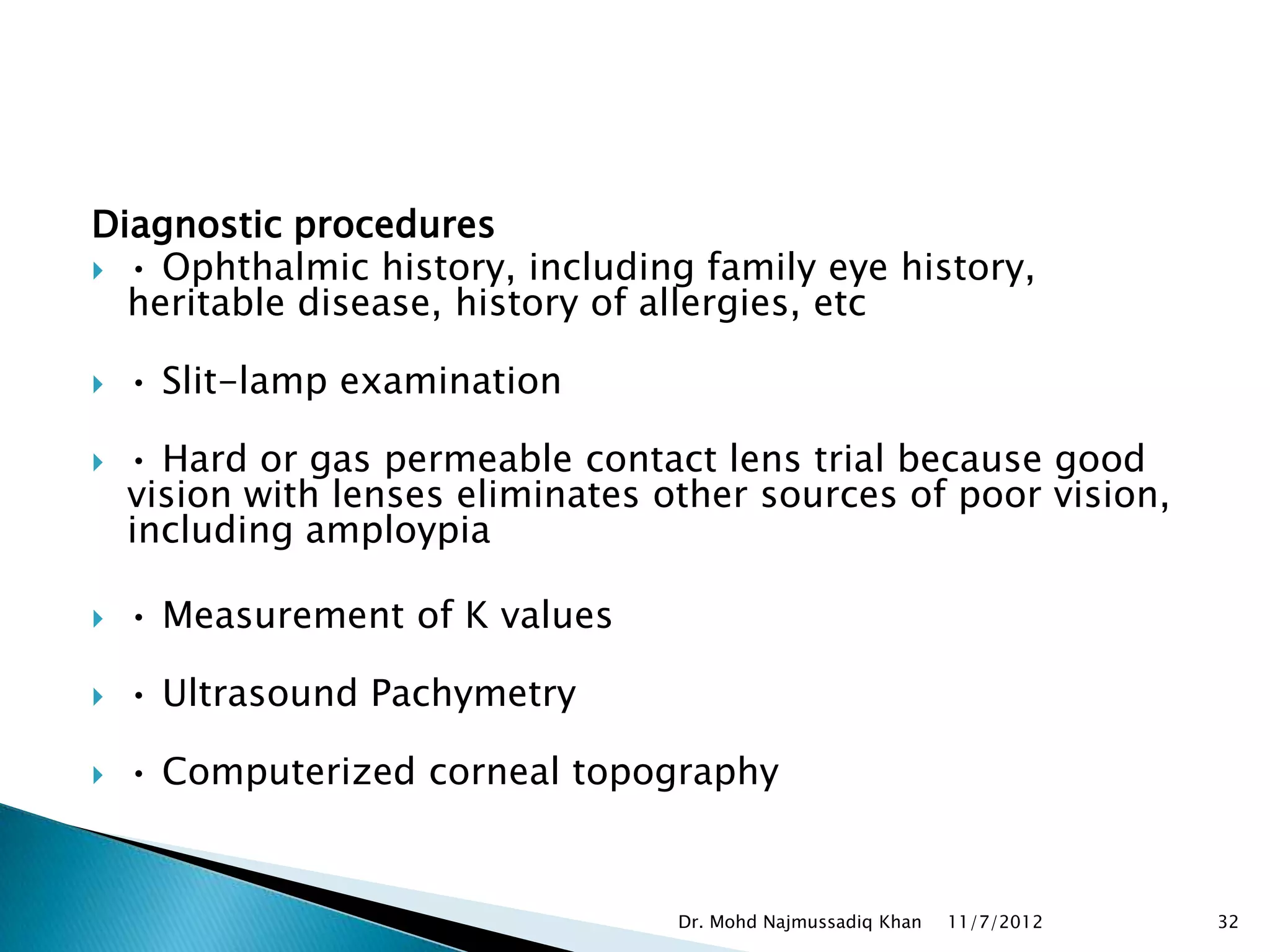 Diagnostic procedures
 • Ophthalmic history, including family eye history,
  heritable disease, history of allergies, etc

   • Slit-lamp examination

   • Hard or gas permeable contact lens trial because good
    vision with lenses eliminates other sources of poor vision,
    including amploypia

   • Measurement of K values

   • Ultrasound Pachymetry

   • Computerized corneal topography


                                   Dr. Mohd Najmussadiq Khan   11/7/2012   32
 