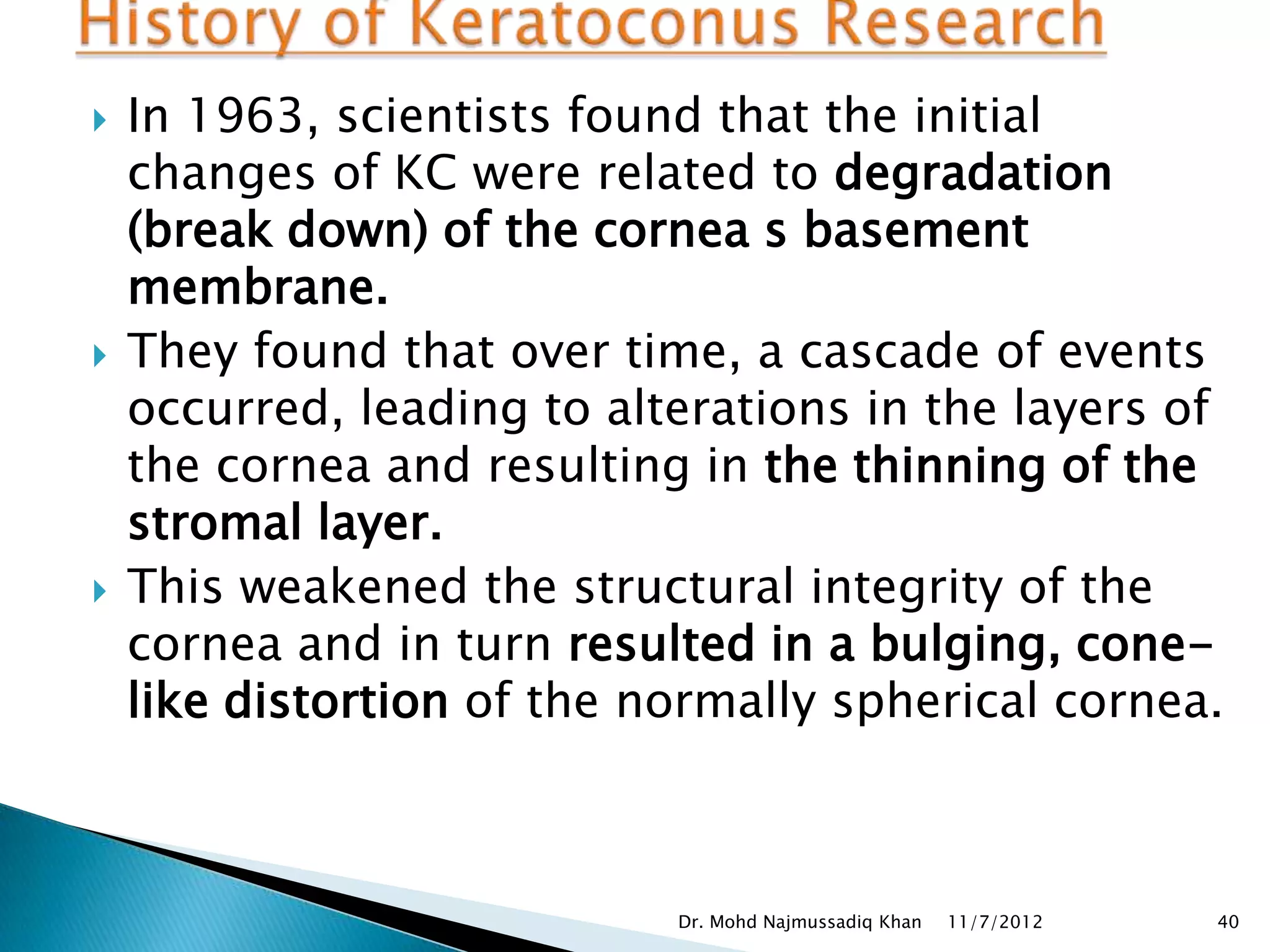    In 1963, scientists found that the initial
    changes of KC were related to degradation
    (break down) of the cornea s basement
    membrane.
   They found that over time, a cascade of events
    occurred, leading to alterations in the layers of
    the cornea and resulting in the thinning of the
    stromal layer.
   This weakened the structural integrity of the
    cornea and in turn resulted in a bulging, cone-
    like distortion of the normally spherical cornea.



                            Dr. Mohd Najmussadiq Khan   11/7/2012   40
 