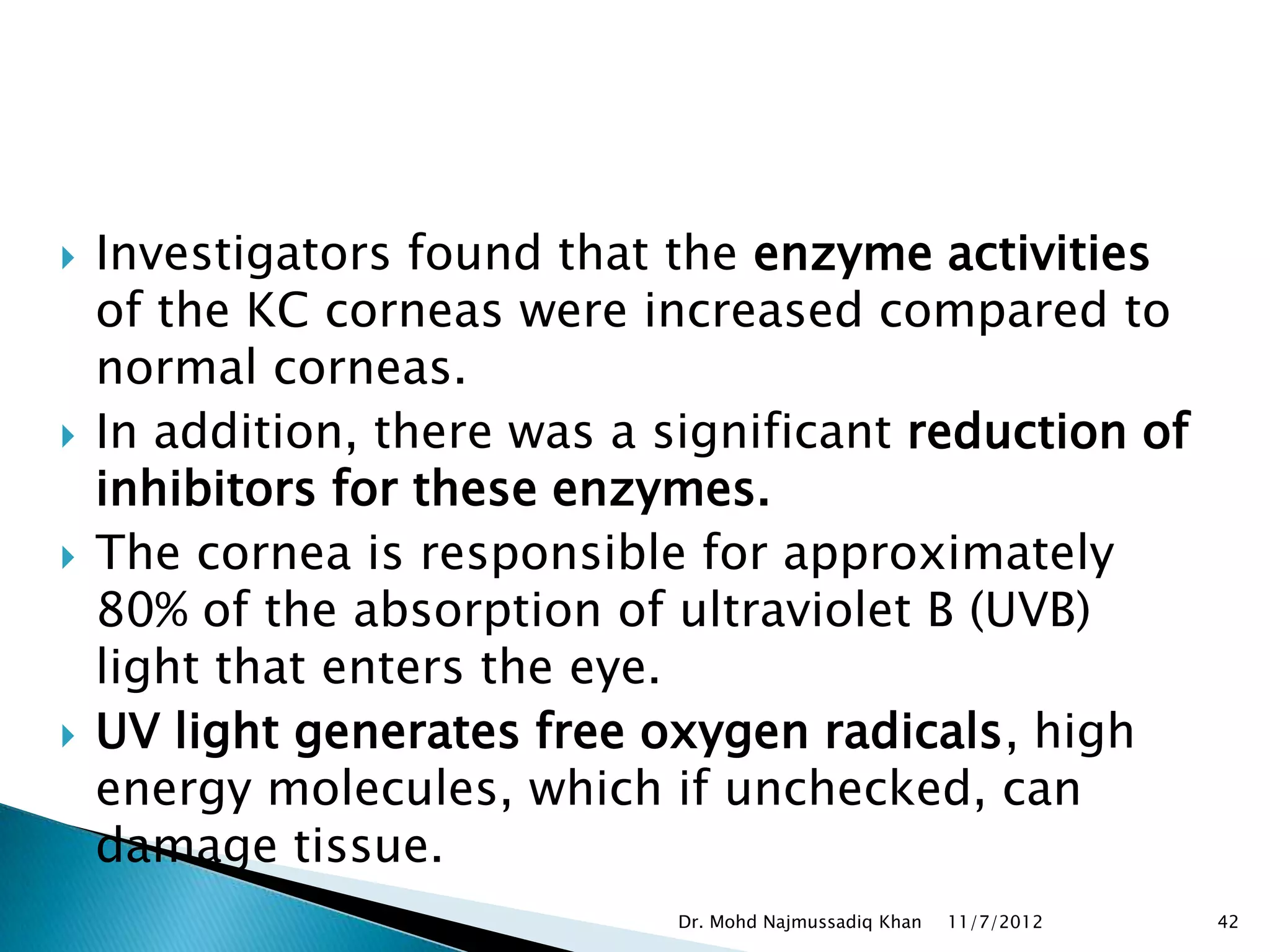   Investigators found that the enzyme activities
    of the KC corneas were increased compared to
    normal corneas.
   In addition, there was a significant reduction of
    inhibitors for these enzymes.
   The cornea is responsible for approximately
    80% of the absorption of ultraviolet B (UVB)
    light that enters the eye.
   UV light generates free oxygen radicals, high
    energy molecules, which if unchecked, can
    damage tissue.
                              Dr. Mohd Najmussadiq Khan   11/7/2012   42
 