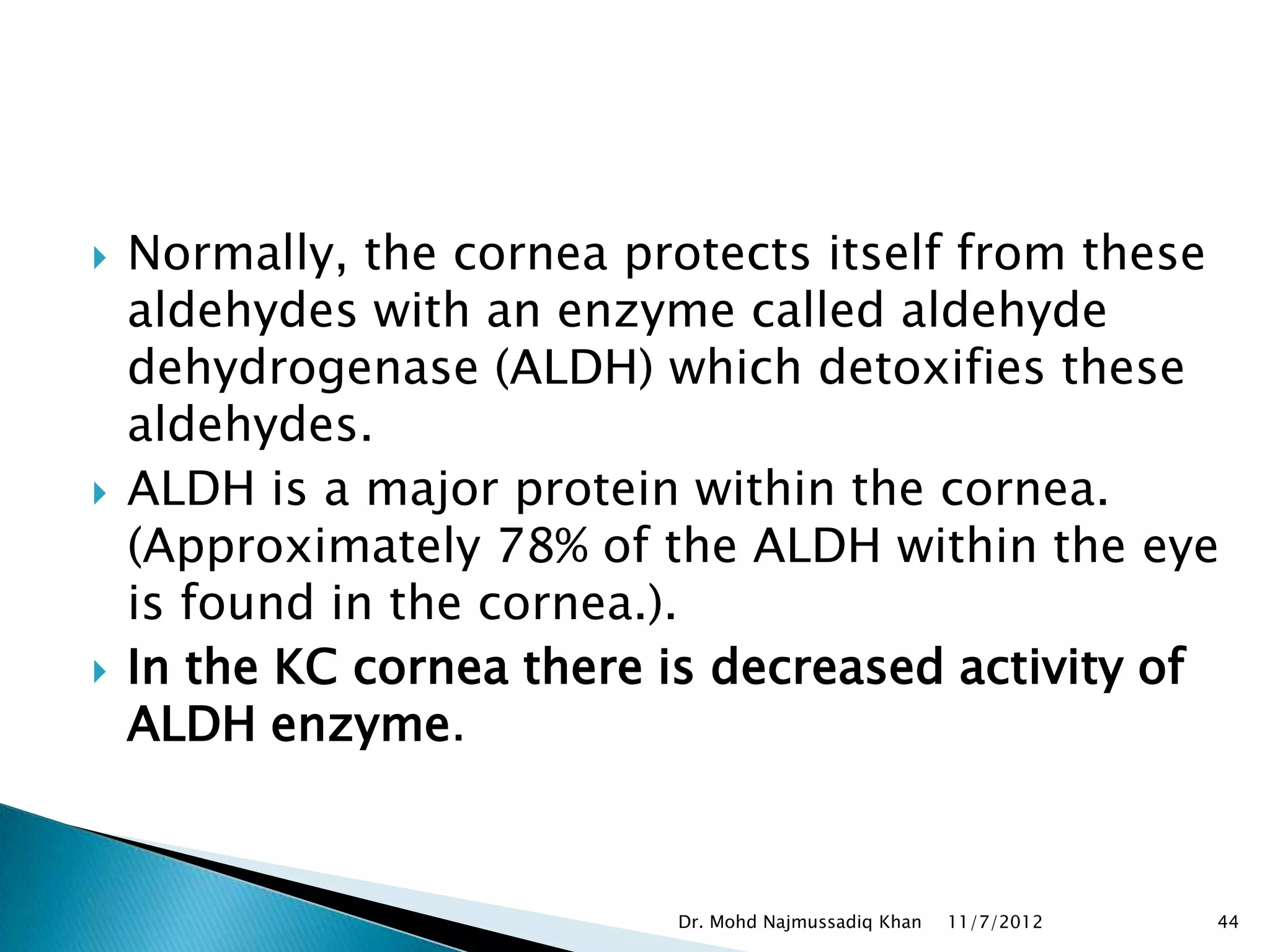    Normally, the cornea protects itself from these
    aldehydes with an enzyme called aldehyde
    dehydrogenase (ALDH) which detoxifies these
    aldehydes.
   ALDH is a major protein within the cornea.
    (Approximately 78% of the ALDH within the eye
    is found in the cornea.).
   In the KC cornea there is decreased activity of
    ALDH enzyme.


                           Dr. Mohd Najmussadiq Khan   11/7/2012   44
 