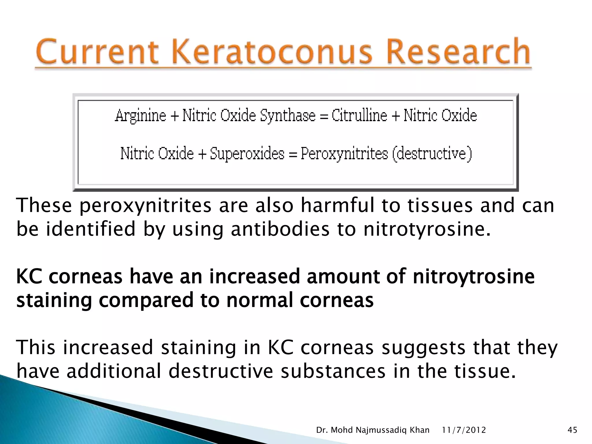 These peroxynitrites are also harmful to tissues and can
be identified by using antibodies to nitrotyrosine.

KC corneas have an increased amount of nitroytrosine
staining compared to normal corneas

This increased staining in KC corneas suggests that they
have additional destructive substances in the tissue.

                               Dr. Mohd Najmussadiq Khan   11/7/2012   45
 