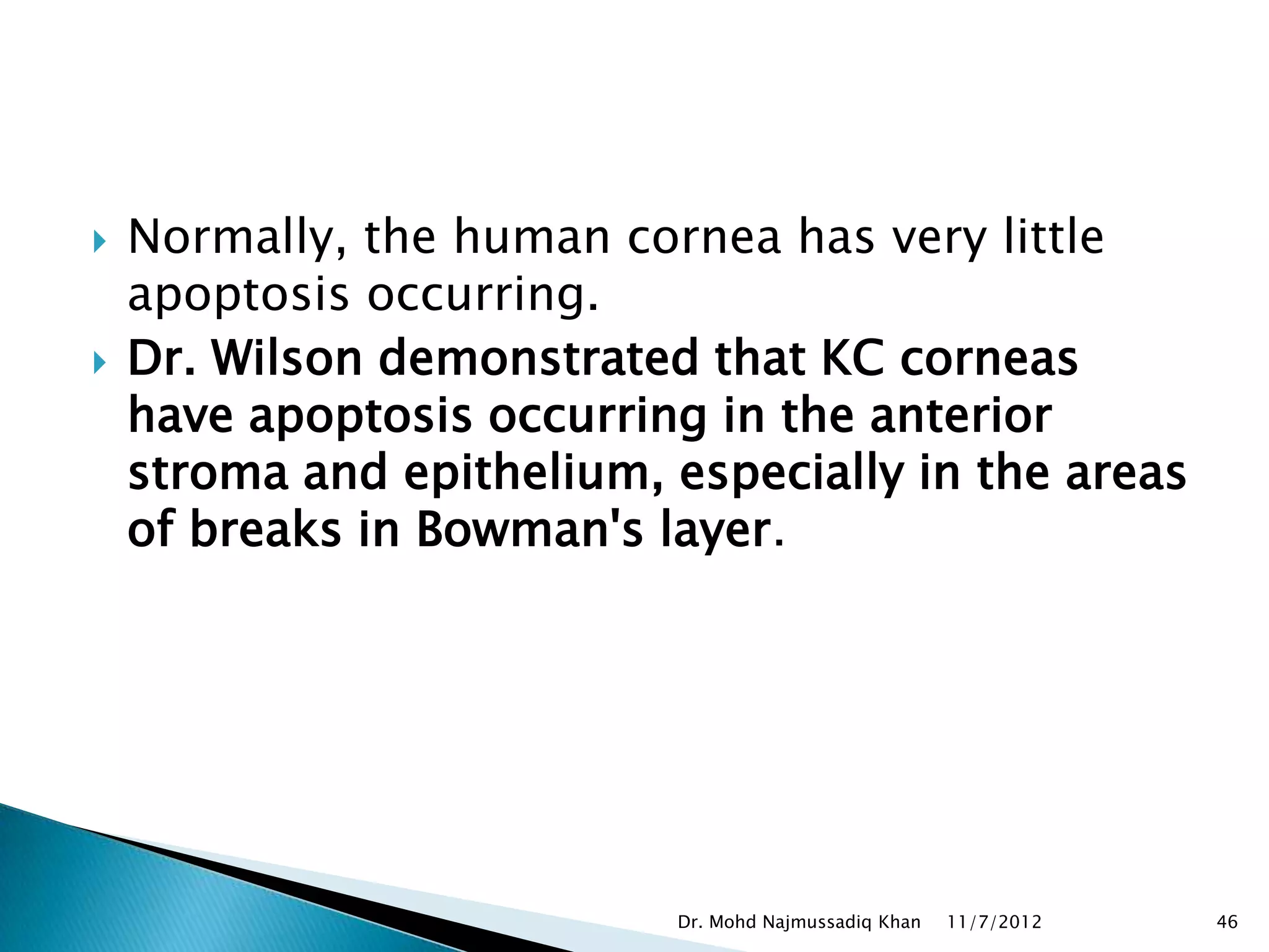    Normally, the human cornea has very little
    apoptosis occurring.
   Dr. Wilson demonstrated that KC corneas
    have apoptosis occurring in the anterior
    stroma and epithelium, especially in the areas
    of breaks in Bowman's layer.




                           Dr. Mohd Najmussadiq Khan   11/7/2012   46
 