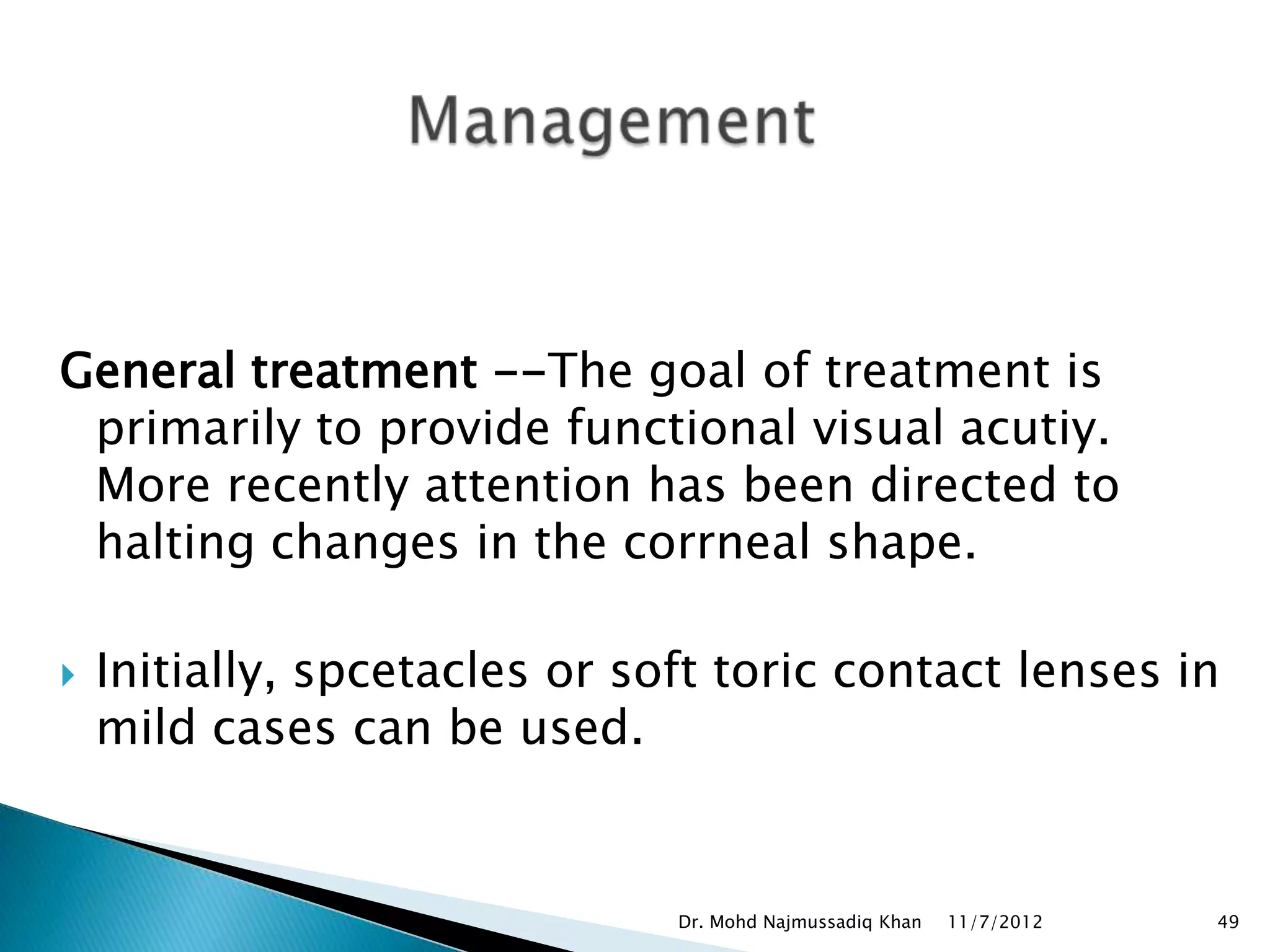 General treatment --The goal of treatment is
 primarily to provide functional visual acutiy.
 More recently attention has been directed to
 halting changes in the corrneal shape.

   Initially, spcetacles or soft toric contact lenses in
    mild cases can be used.


                               Dr. Mohd Najmussadiq Khan   11/7/2012   49
 