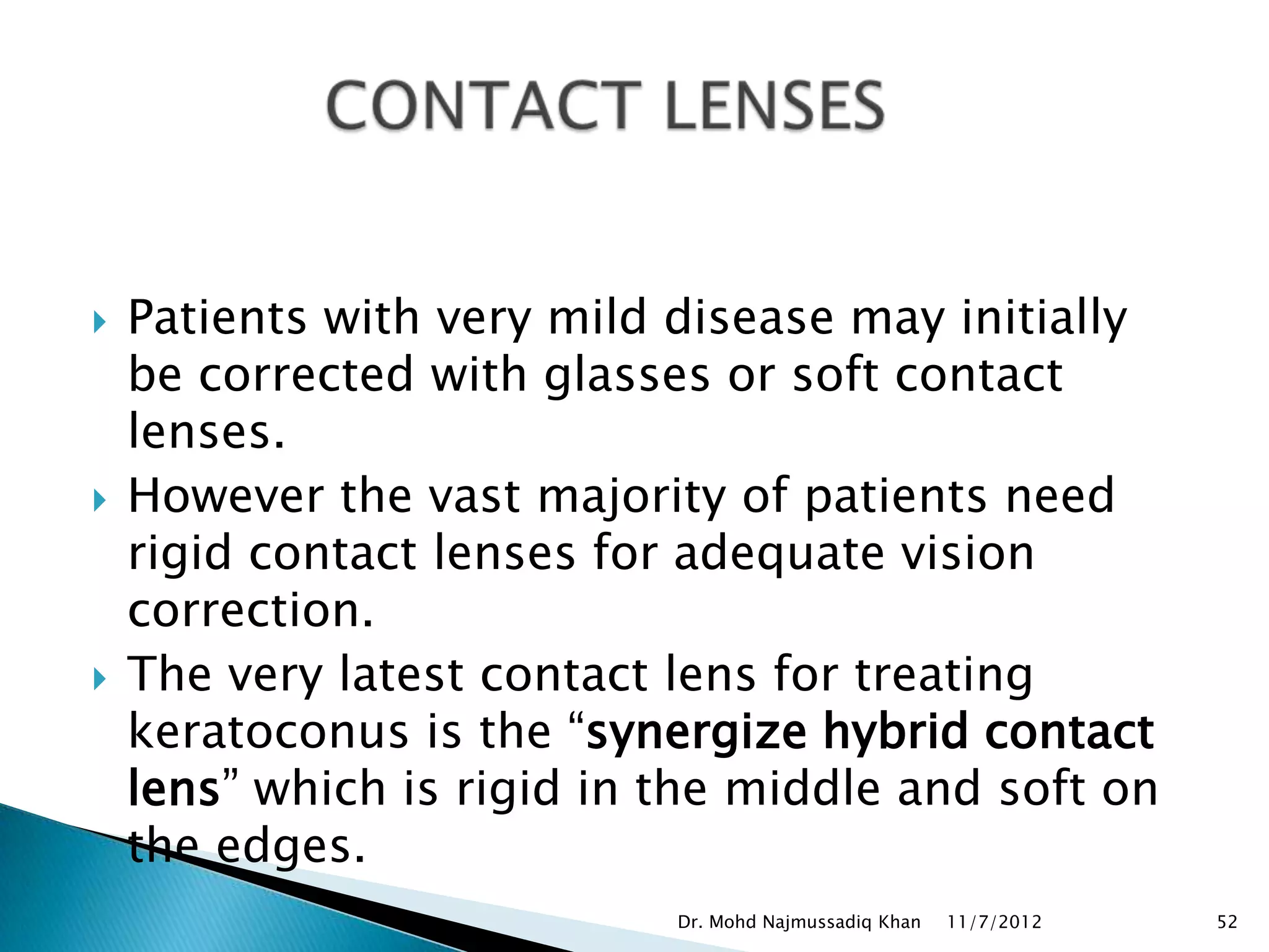    Patients with very mild disease may initially
    be corrected with glasses or soft contact
    lenses.
   However the vast majority of patients need
    rigid contact lenses for adequate vision
    correction.
   The very latest contact lens for treating
    keratoconus is the “synergize hybrid contact
    lens” which is rigid in the middle and soft on
    the edges.
                            Dr. Mohd Najmussadiq Khan   11/7/2012   52
 