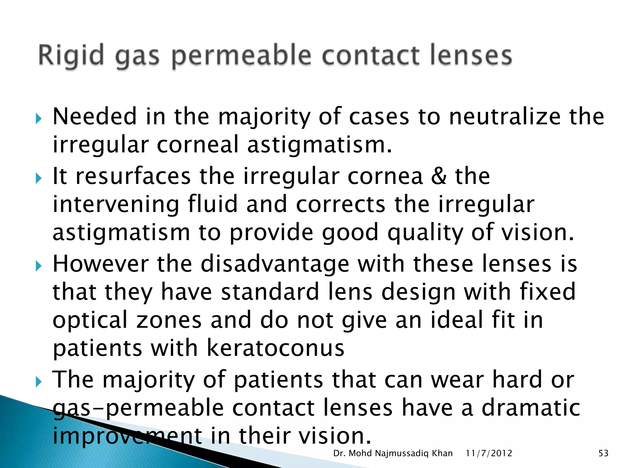    Needed in the majority of cases to neutralize the
    irregular corneal astigmatism.
   It resurfaces the irregular cornea & the
    intervening fluid and corrects the irregular
    astigmatism to provide good quality of vision.
   However the disadvantage with these lenses is
    that they have standard lens design with fixed
    optical zones and do not give an ideal fit in
    patients with keratoconus
   The majority of patients that can wear hard or
    gas-permeable contact lenses have a dramatic
    improvement in their vision.
                            Dr. Mohd Najmussadiq Khan   11/7/2012   53
 