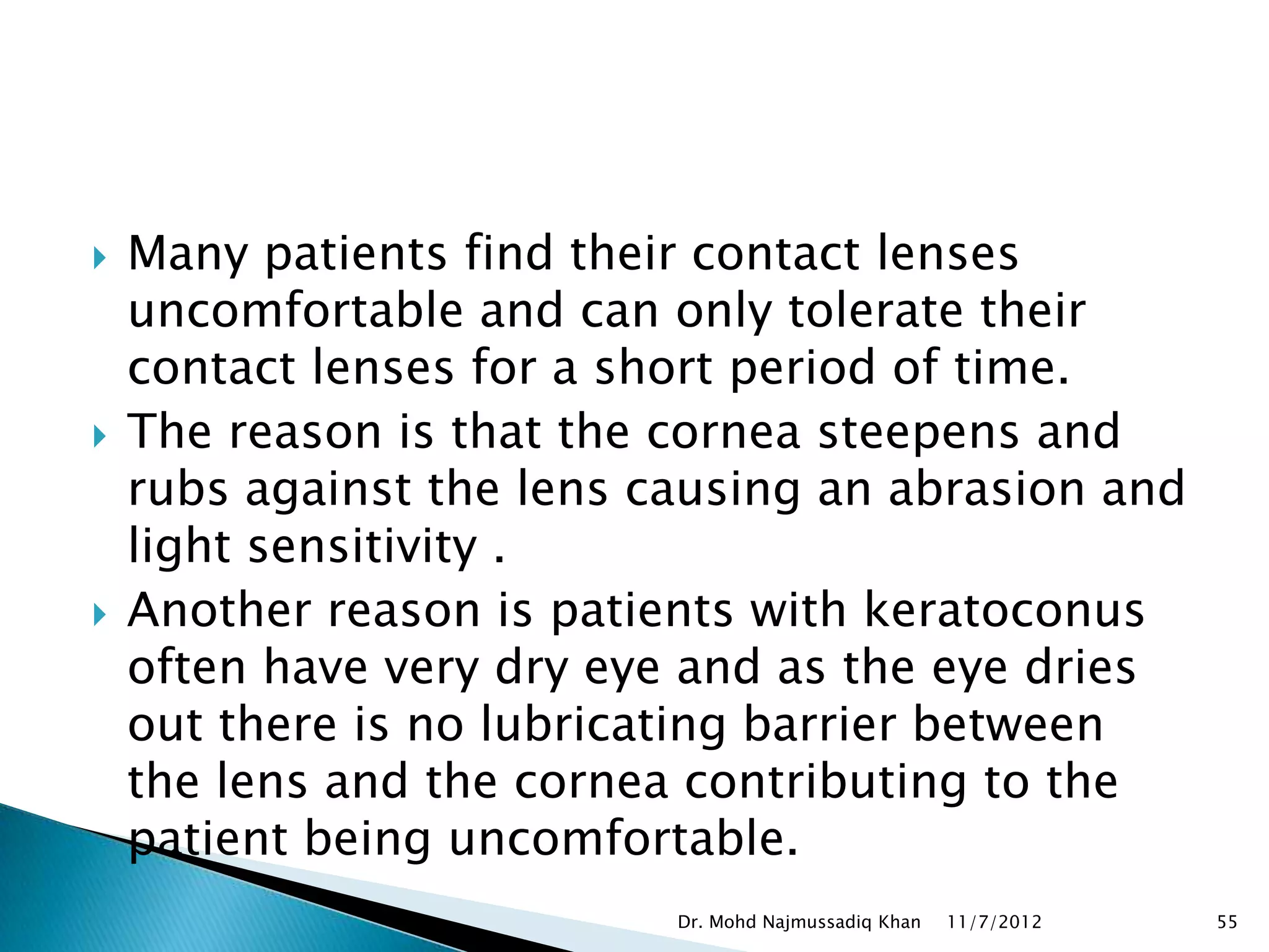    Many patients find their contact lenses
    uncomfortable and can only tolerate their
    contact lenses for a short period of time.
   The reason is that the cornea steepens and
    rubs against the lens causing an abrasion and
    light sensitivity . 
   Another reason is patients with keratoconus
    often have very dry eye and as the eye dries
    out there is no lubricating barrier between
    the lens and the cornea contributing to the
    patient being uncomfortable.
                           Dr. Mohd Najmussadiq Khan   11/7/2012   55
 