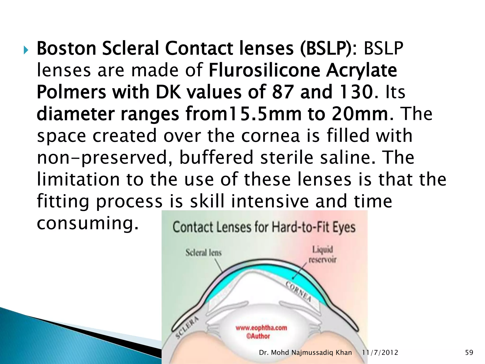    Boston Scleral Contact lenses (BSLP): BSLP
    lenses are made of Flurosilicone Acrylate
    Polmers with DK values of 87 and 130. Its
    diameter ranges from15.5mm to 20mm. The
    space created over the cornea is filled with
    non-preserved, buffered sterile saline. The
    limitation to the use of these lenses is that the
    fitting process is skill intensive and time
    consuming.




                              Dr. Mohd Najmussadiq Khan   11/7/2012   59
 