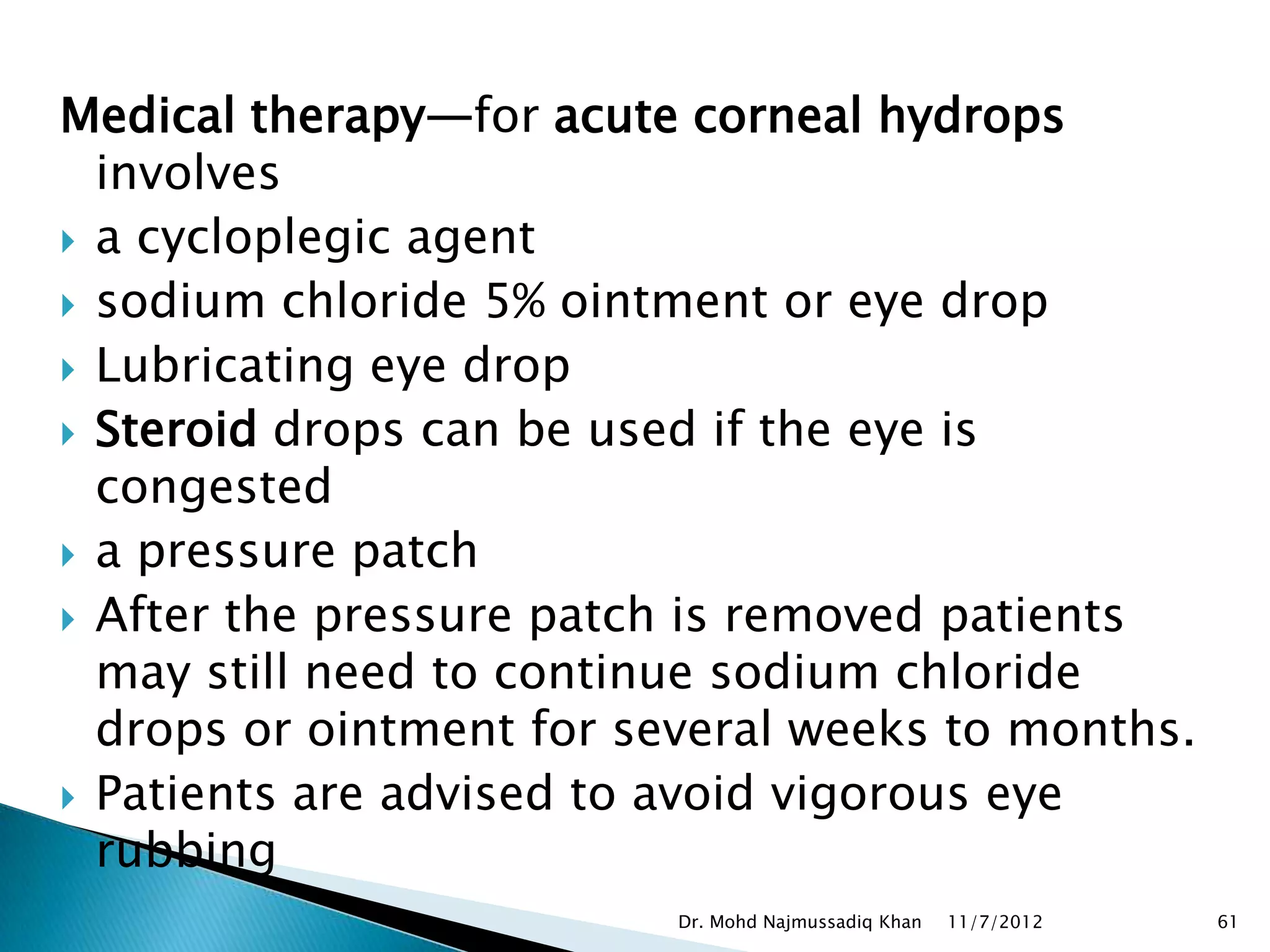 Medical therapy—for acute corneal hydrops
  involves
 a cycloplegic agent
 sodium chloride 5% ointment or eye drop
 Lubricating eye drop
 Steroid drops can be used if the eye is
  congested
 a pressure patch
 After the pressure patch is removed patients
  may still need to continue sodium chloride
  drops or ointment for several weeks to months.
 Patients are advised to avoid vigorous eye
  rubbing
                          Dr. Mohd Najmussadiq Khan   11/7/2012   61
 