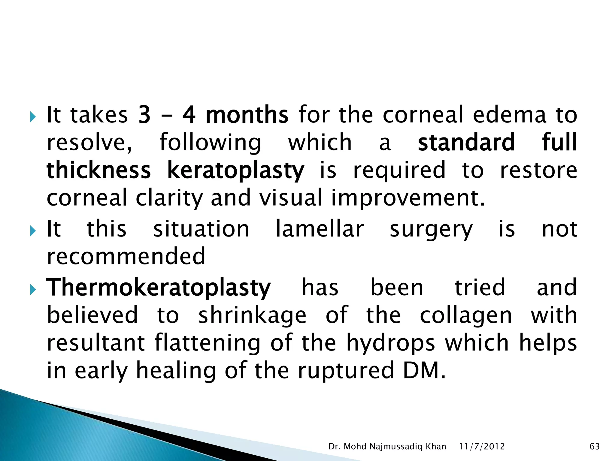    It takes 3 - 4 months for the corneal edema to
    resolve, following which a standard full
    thickness keratoplasty is required to restore
    corneal clarity and visual improvement.
   It this situation lamellar surgery is not
    recommended
   Thermokeratoplasty has been tried and
    believed to shrinkage of the collagen with
    resultant flattening of the hydrops which helps
    in early healing of the ruptured DM.


                            Dr. Mohd Najmussadiq Khan   11/7/2012   63
 