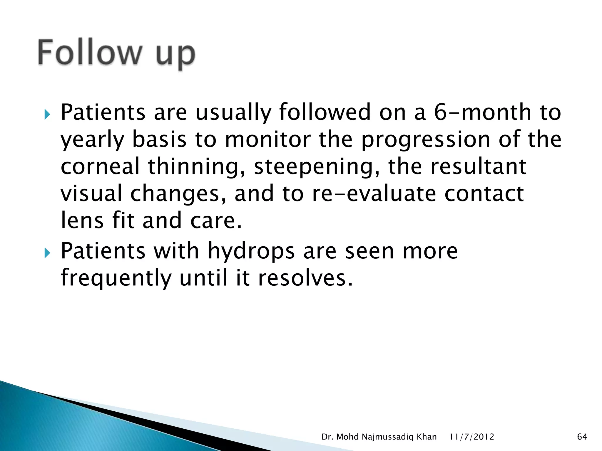    Patients are usually followed on a 6-month to
    yearly basis to monitor the progression of the
    corneal thinning, steepening, the resultant
    visual changes, and to re-evaluate contact
    lens fit and care.
   Patients with hydrops are seen more
    frequently until it resolves.




                           Dr. Mohd Najmussadiq Khan   11/7/2012   64
 