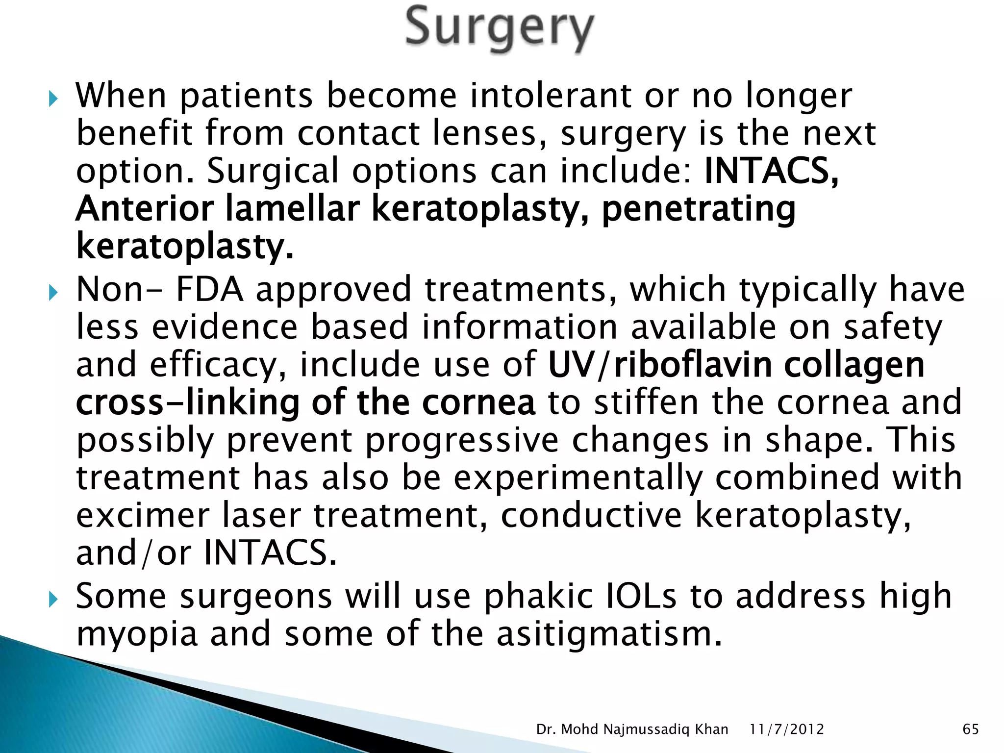    When patients become intolerant or no longer
    benefit from contact lenses, surgery is the next
    option. Surgical options can include: INTACS,
    Anterior lamellar keratoplasty, penetrating
    keratoplasty.
   Non- FDA approved treatments, which typically have
    less evidence based information available on safety
    and efficacy, include use of UV/riboflavin collagen
    cross-linking of the cornea to stiffen the cornea and
    possibly prevent progressive changes in shape. This
    treatment has also be experimentally combined with
    excimer laser treatment, conductive keratoplasty,
    and/or INTACS.
   Some surgeons will use phakic IOLs to address high
    myopia and some of the asitigmatism.

                               Dr. Mohd Najmussadiq Khan   11/7/2012   65
 