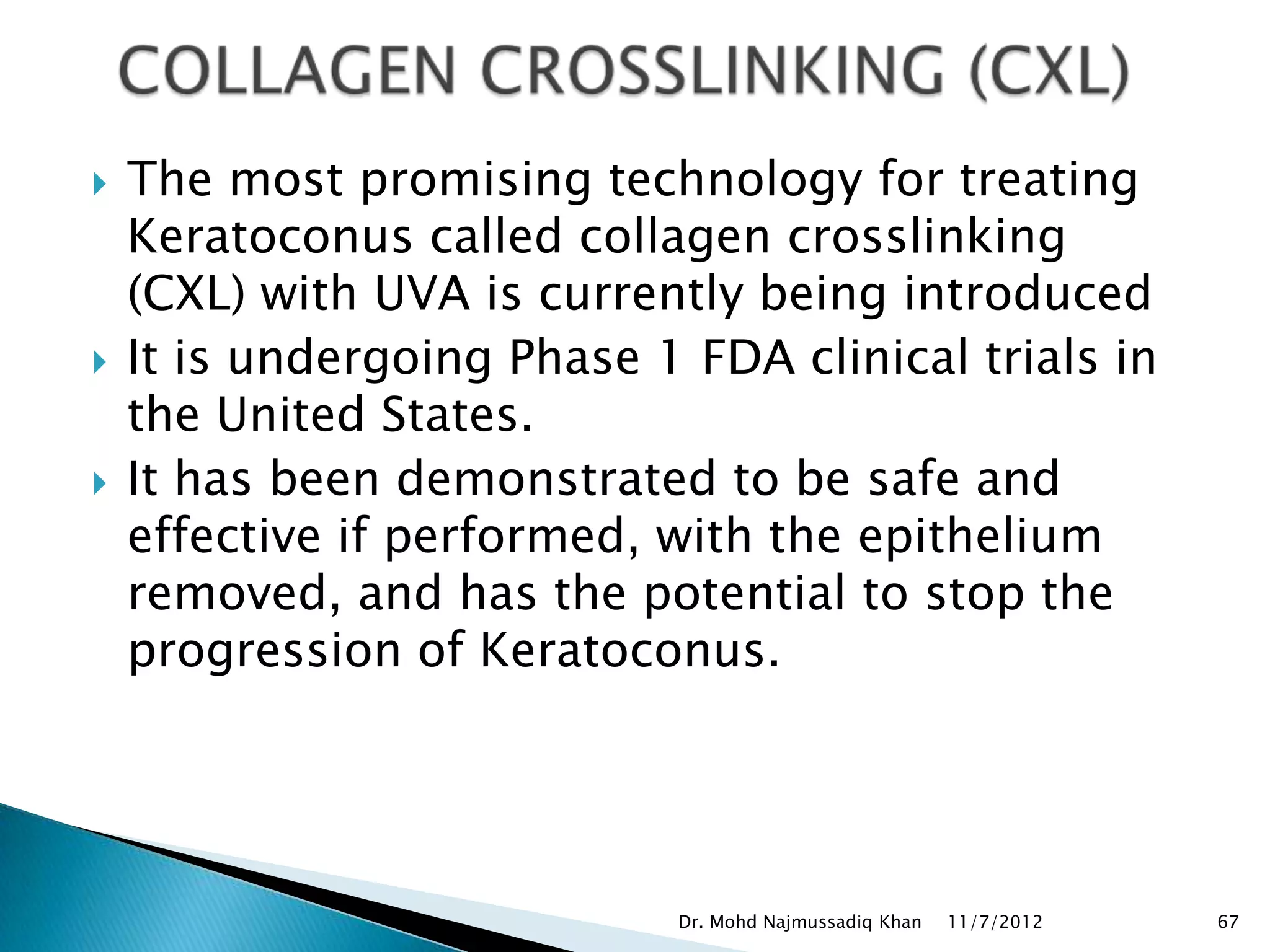    The most promising technology for treating
    Keratoconus called collagen crosslinking
    (CXL) with UVA is currently being introduced
   It is undergoing Phase 1 FDA clinical trials in
    the United States.
   It has been demonstrated to be safe and
    effective if performed, with the epithelium
    removed, and has the potential to stop the
    progression of Keratoconus.




                             Dr. Mohd Najmussadiq Khan   11/7/2012   67
 