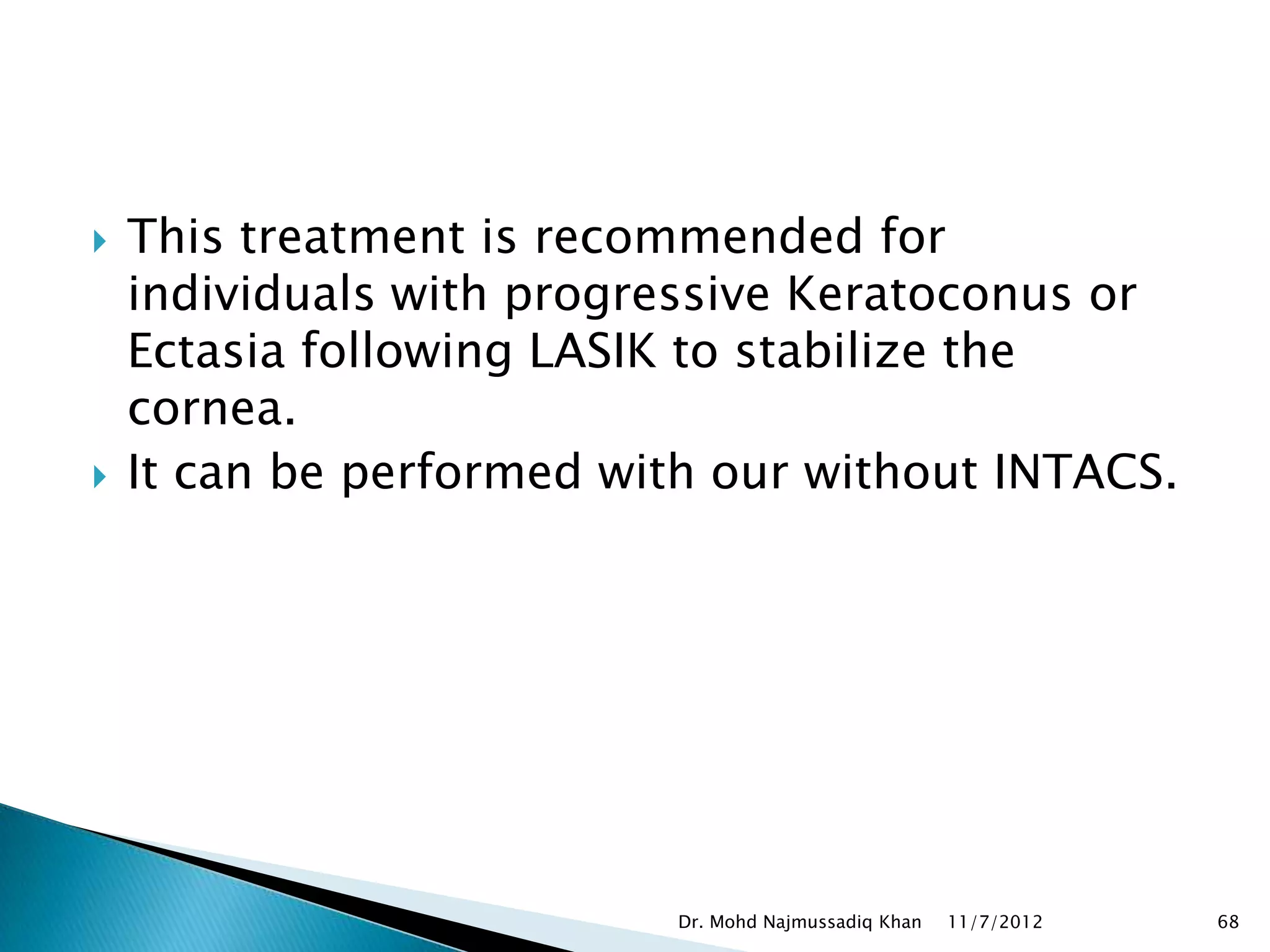    This treatment is recommended for
    individuals with progressive Keratoconus or
    Ectasia following LASIK to stabilize the
    cornea.
   It can be performed with our without INTACS.




                           Dr. Mohd Najmussadiq Khan   11/7/2012   68
 