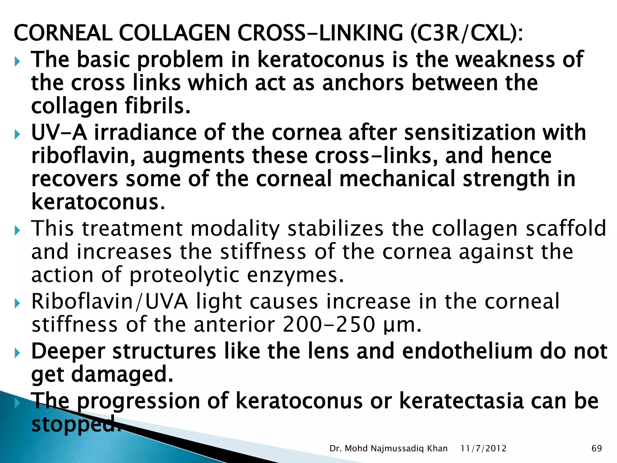 CORNEAL COLLAGEN CROSS-LINKING (C3R/CXL):
 The basic problem in keratoconus is the weakness of
  the cross links which act as anchors between the
  collagen fibrils.
 UV-A irradiance of the cornea after sensitization with
  riboflavin, augments these cross-links, and hence
  recovers some of the corneal mechanical strength in
  keratoconus.
 This treatment modality stabilizes the collagen scaffold
  and increases the stiffness of the cornea against the
  action of proteolytic enzymes.
 Riboflavin/UVA light causes increase in the corneal
  stiffness of the anterior 200-250 μm.
 Deeper structures like the lens and endothelium do not
  get damaged.
 The progression of keratoconus or keratectasia can be
  stopped.
                              Dr. Mohd Najmussadiq Khan   11/7/2012   69
 