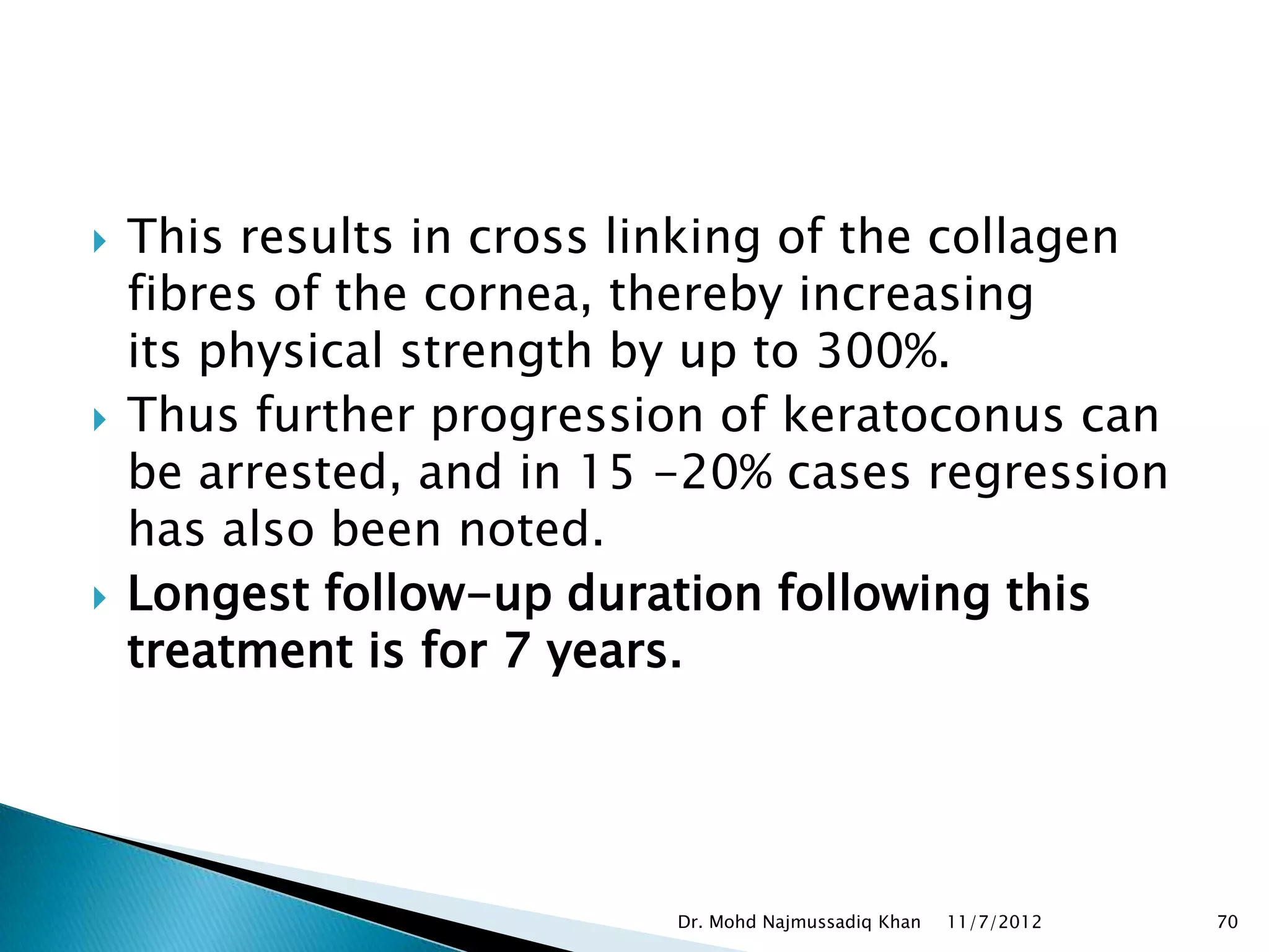    This results in cross linking of the collagen
    fibres of the cornea, thereby increasing
    its physical strength by up to 300%.
   Thus further progression of keratoconus can
    be arrested, and in 15 -20% cases regression
    has also been noted.
   Longest follow-up duration following this
    treatment is for 7 years.




                           Dr. Mohd Najmussadiq Khan   11/7/2012   70
 