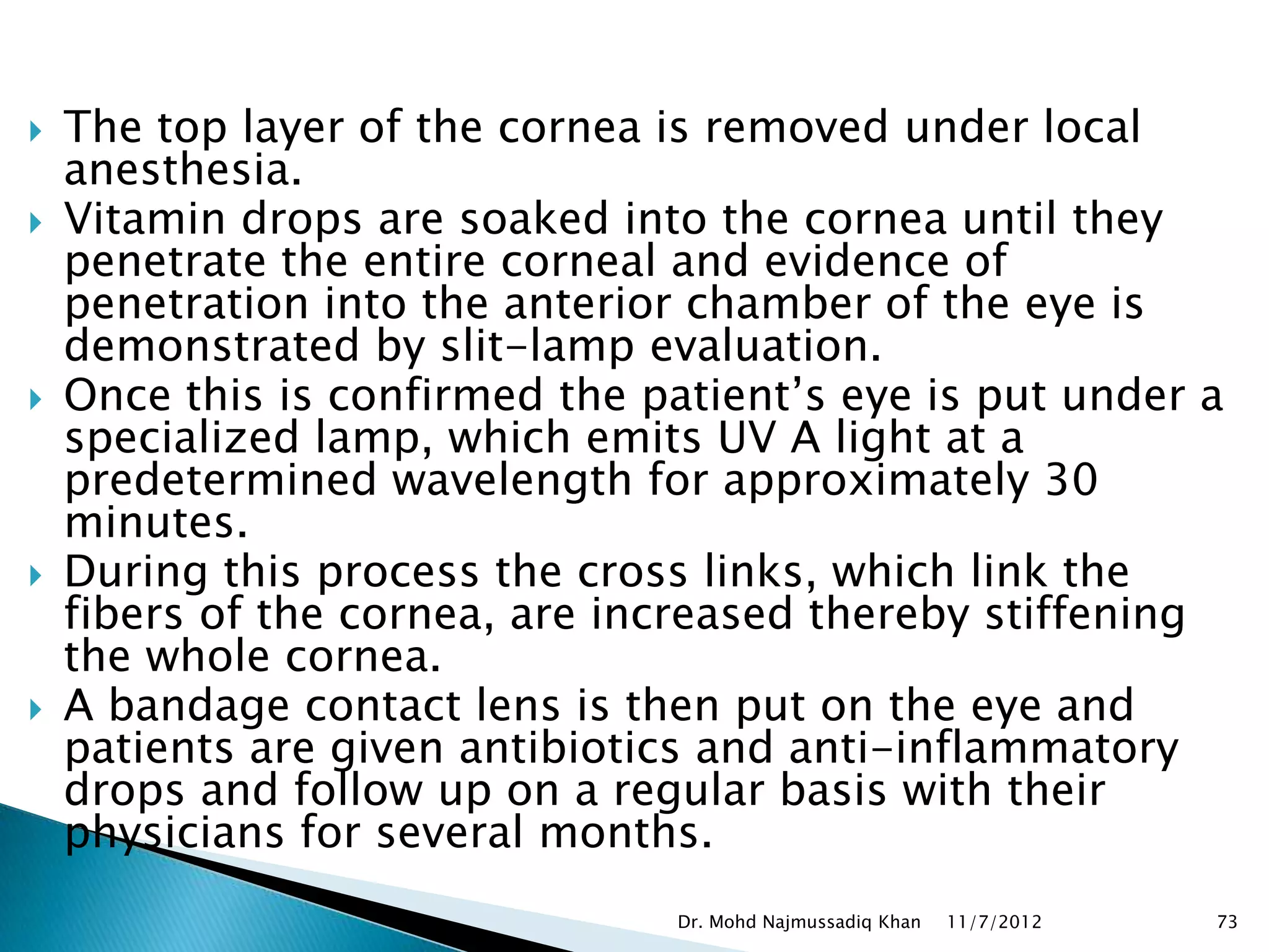    The top layer of the cornea is removed under local
    anesthesia.
   Vitamin drops are soaked into the cornea until they
    penetrate the entire corneal and evidence of
    penetration into the anterior chamber of the eye is
    demonstrated by slit-lamp evaluation.
   Once this is confirmed the patient’s eye is put under a
    specialized lamp, which emits UV A light at a
    predetermined wavelength for approximately 30
    minutes.
   During this process the cross links, which link the
    fibers of the cornea, are increased thereby stiffening
    the whole cornea.
   A bandage contact lens is then put on the eye and
    patients are given antibiotics and anti-inflammatory
    drops and follow up on a regular basis with their
    physicians for several months.
                                 Dr. Mohd Najmussadiq Khan   11/7/2012   73
 