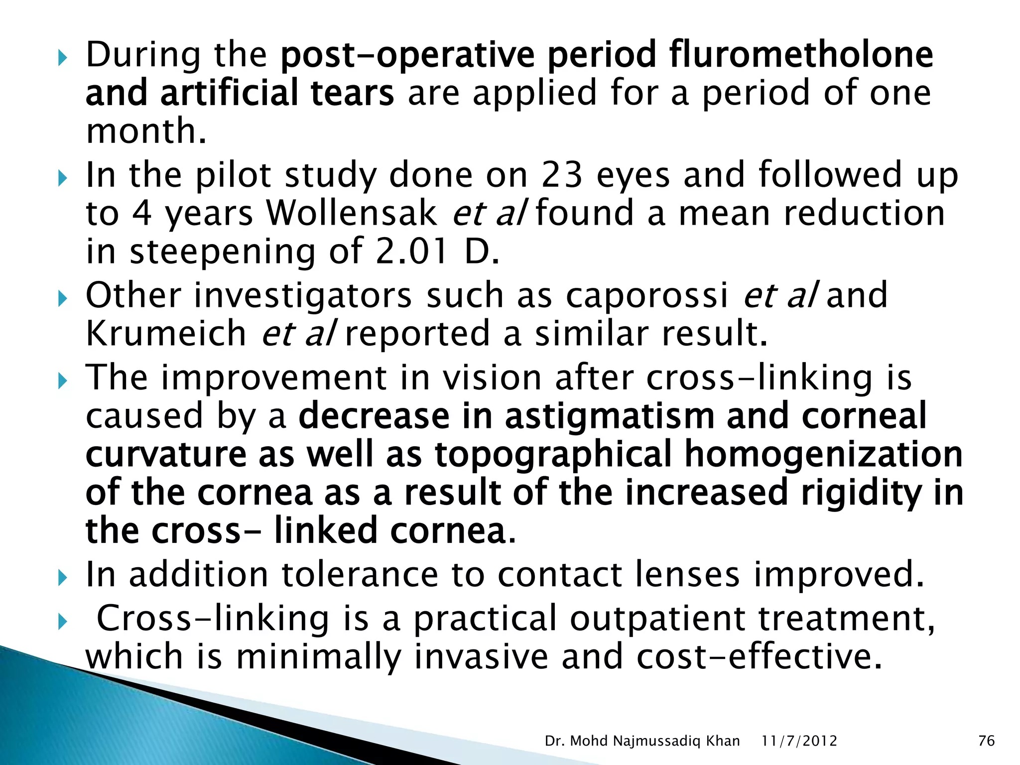    During the post-operative period flurometholone
    and artificial tears are applied for a period of one
    month.
   In the pilot study done on 23 eyes and followed up
    to 4 years Wollensak et al found a mean reduction
    in steepening of 2.01 D.
   Other investigators such as caporossi et al and
    Krumeich et al reported a similar result.
   The improvement in vision after cross-linking is
    caused by a decrease in astigmatism and corneal
    curvature as well as topographical homogenization
    of the cornea as a result of the increased rigidity in
    the cross- linked cornea.
   In addition tolerance to contact lenses improved.
    Cross-linking is a practical outpatient treatment,
    which is minimally invasive and cost-effective.

                                Dr. Mohd Najmussadiq Khan   11/7/2012   76
 