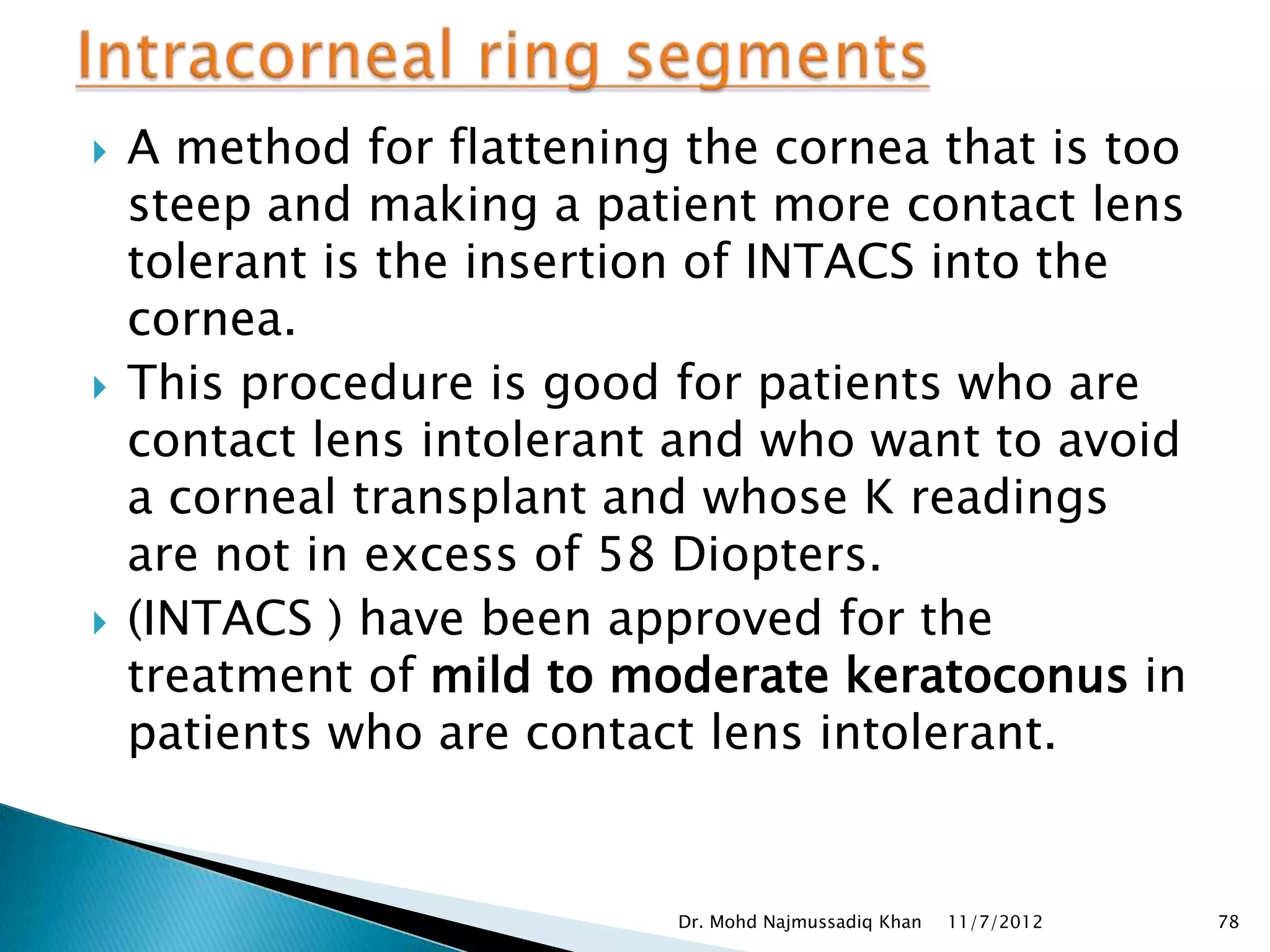    A method for flattening the cornea that is too
    steep and making a patient more contact lens
    tolerant is the insertion of INTACS into the
    cornea.
   This procedure is good for patients who are
    contact lens intolerant and who want to avoid
    a corneal transplant and whose K readings
    are not in excess of 58 Diopters.
   (INTACS ) have been approved for the
    treatment of mild to moderate keratoconus in
    patients who are contact lens intolerant.


                           Dr. Mohd Najmussadiq Khan   11/7/2012   78
 