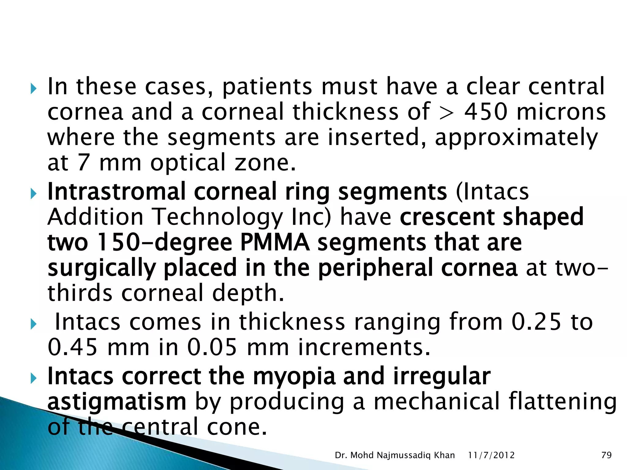    In these cases, patients must have a clear central
    cornea and a corneal thickness of > 450 microns
    where the segments are inserted, approximately
    at 7 mm optical zone.
   Intrastromal corneal ring segments (Intacs
    Addition Technology Inc) have crescent shaped
    two 150-degree PMMA segments that are
    surgically placed in the peripheral cornea at two-
    thirds corneal depth.
    Intacs comes in thickness ranging from 0.25 to
    0.45 mm in 0.05 mm increments.
   Intacs correct the myopia and irregular
    astigmatism by producing a mechanical flattening
    of the central cone.
                             Dr. Mohd Najmussadiq Khan   11/7/2012   79
 