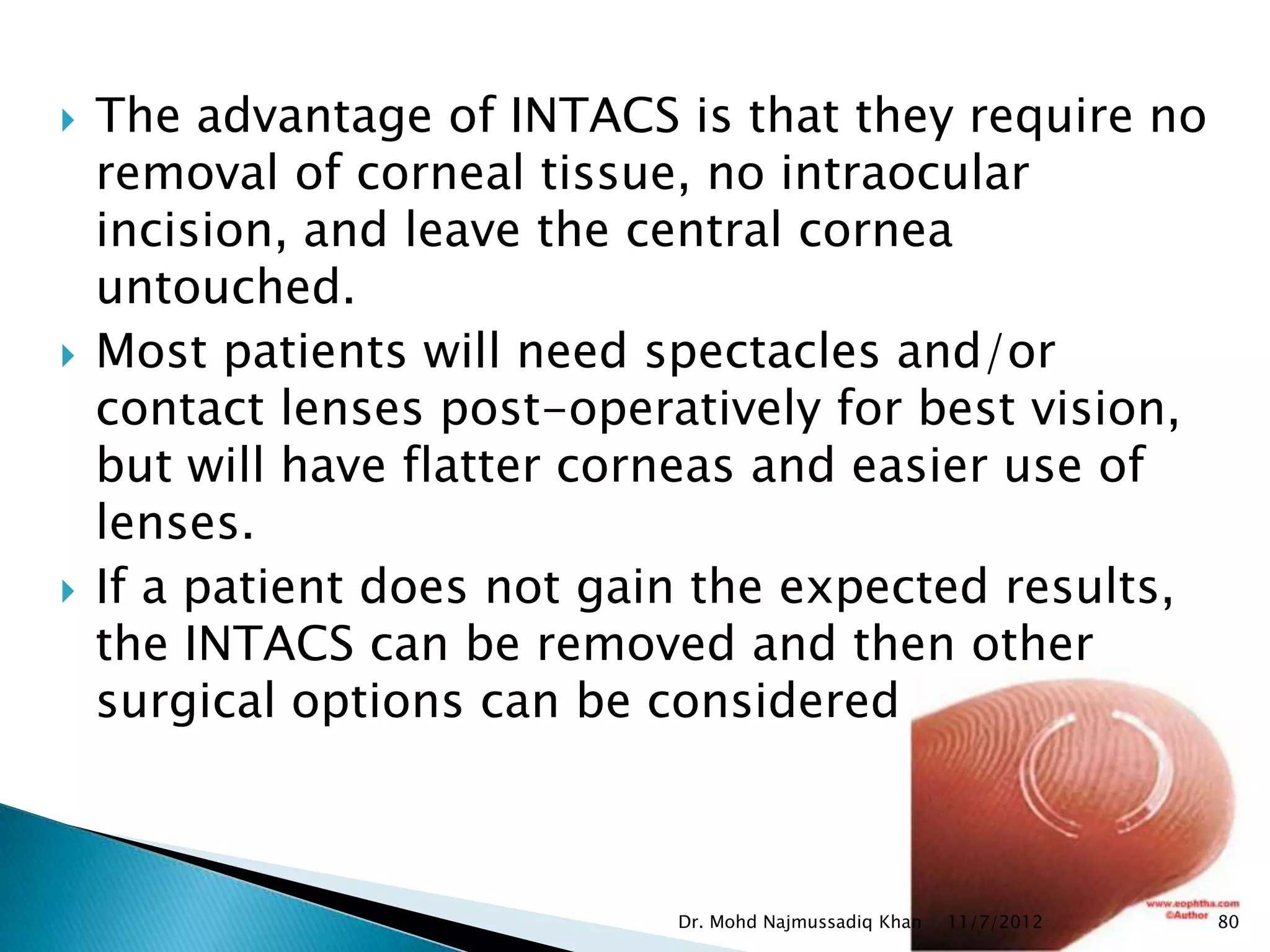    The advantage of INTACS is that they require no
    removal of corneal tissue, no intraocular
    incision, and leave the central cornea
    untouched.
   Most patients will need spectacles and/or
    contact lenses post-operatively for best vision,
    but will have flatter corneas and easier use of
    lenses.
   If a patient does not gain the expected results,
    the INTACS can be removed and then other
    surgical options can be considered



                             Dr. Mohd Najmussadiq Khan   11/7/2012   80
 