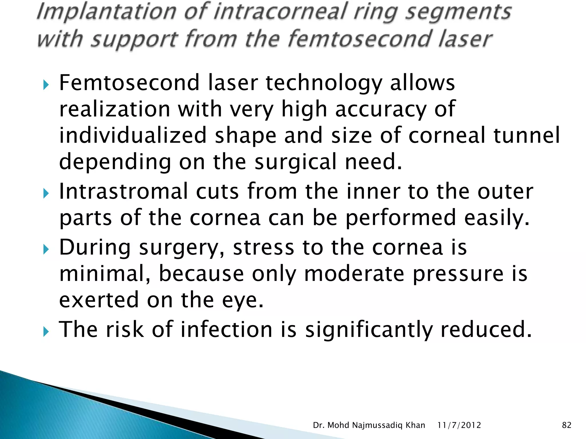    Femtosecond laser technology allows
    realization with very high accuracy of
    individualized shape and size of corneal tunnel
    depending on the surgical need.
   Intrastromal cuts from the inner to the outer
    parts of the cornea can be performed easily.
   During surgery, stress to the cornea is
    minimal, because only moderate pressure is
    exerted on the eye.
   The risk of infection is significantly reduced.



                           Dr. Mohd Najmussadiq Khan   11/7/2012   82
 