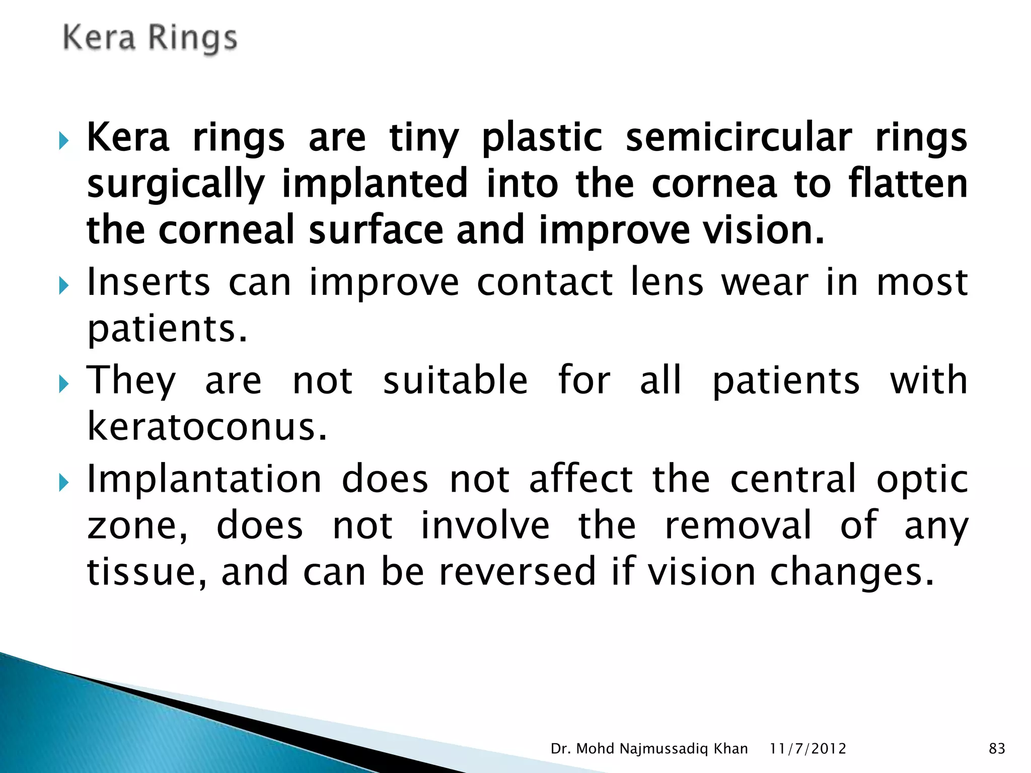    Kera rings are tiny plastic semicircular rings
    surgically implanted into the cornea to flatten
    the corneal surface and improve vision.
   Inserts can improve contact lens wear in most
    patients.
   They are not suitable for all patients with
    keratoconus.
   Implantation does not affect the central optic
    zone, does not involve the removal of any
    tissue, and can be reversed if vision changes.



                            Dr. Mohd Najmussadiq Khan   11/7/2012   83
 