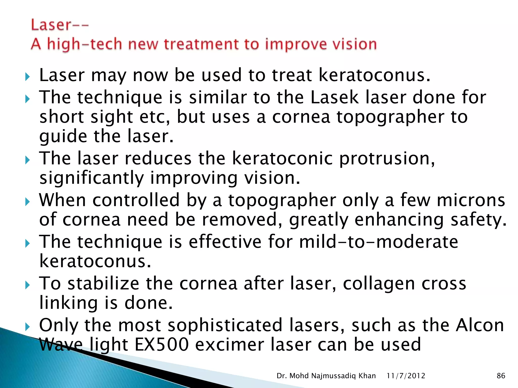    Laser may now be used to treat keratoconus.
   The technique is similar to the Lasek laser done for
    short sight etc, but uses a cornea topographer to
    guide the laser.
   The laser reduces the keratoconic protrusion,
    significantly improving vision.
   When controlled by a topographer only a few microns
    of cornea need be removed, greatly enhancing safety.
   The technique is effective for mild-to-moderate
    keratoconus.
   To stabilize the cornea after laser, collagen cross
    linking is done.
   Only the most sophisticated lasers, such as the Alcon
    Wave light EX500 excimer laser can be used
                              Dr. Mohd Najmussadiq Khan   11/7/2012   86
 