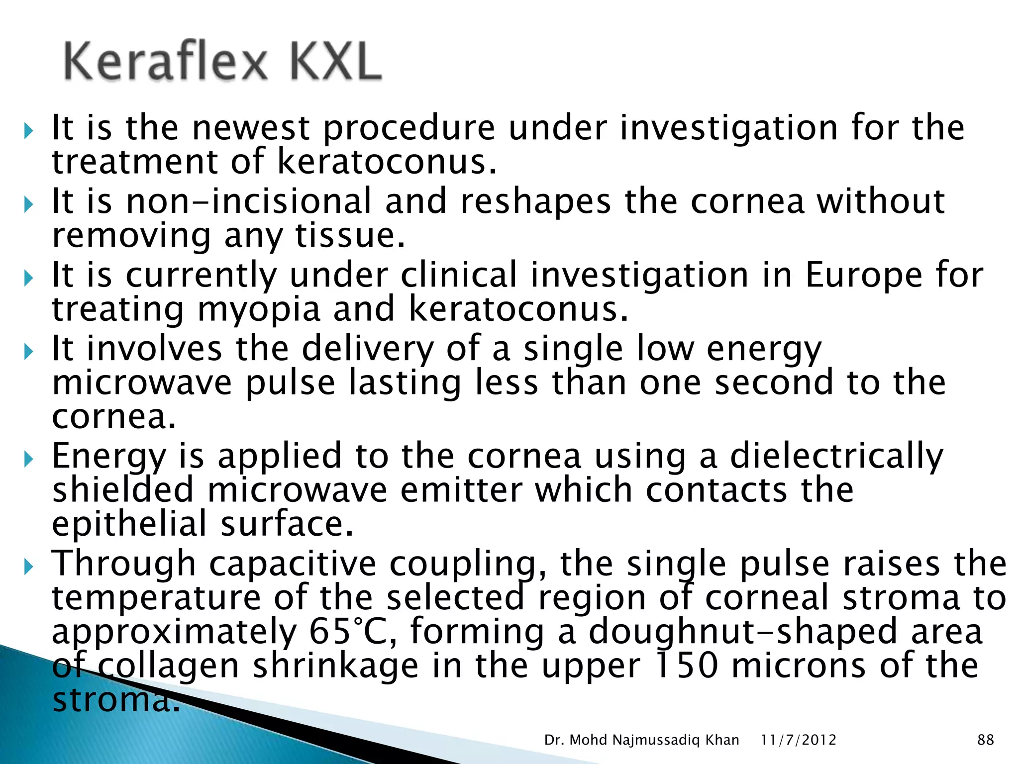    It is the newest procedure under investigation for the
    treatment of keratoconus.
   It is non-incisional and reshapes the cornea without
    removing any tissue.
   It is currently under clinical investigation in Europe for
    treating myopia and keratoconus.
   It involves the delivery of a single low energy
    microwave pulse lasting less than one second to the
    cornea.
   Energy is applied to the cornea using a dielectrically
    shielded microwave emitter which contacts the
    epithelial surface.
   Through capacitive coupling, the single pulse raises the
    temperature of the selected region of corneal stroma to
    approximately 65°C, forming a doughnut-shaped area
    of collagen shrinkage in the upper 150 microns of the
    stroma.
                                 Dr. Mohd Najmussadiq Khan   11/7/2012   88
 