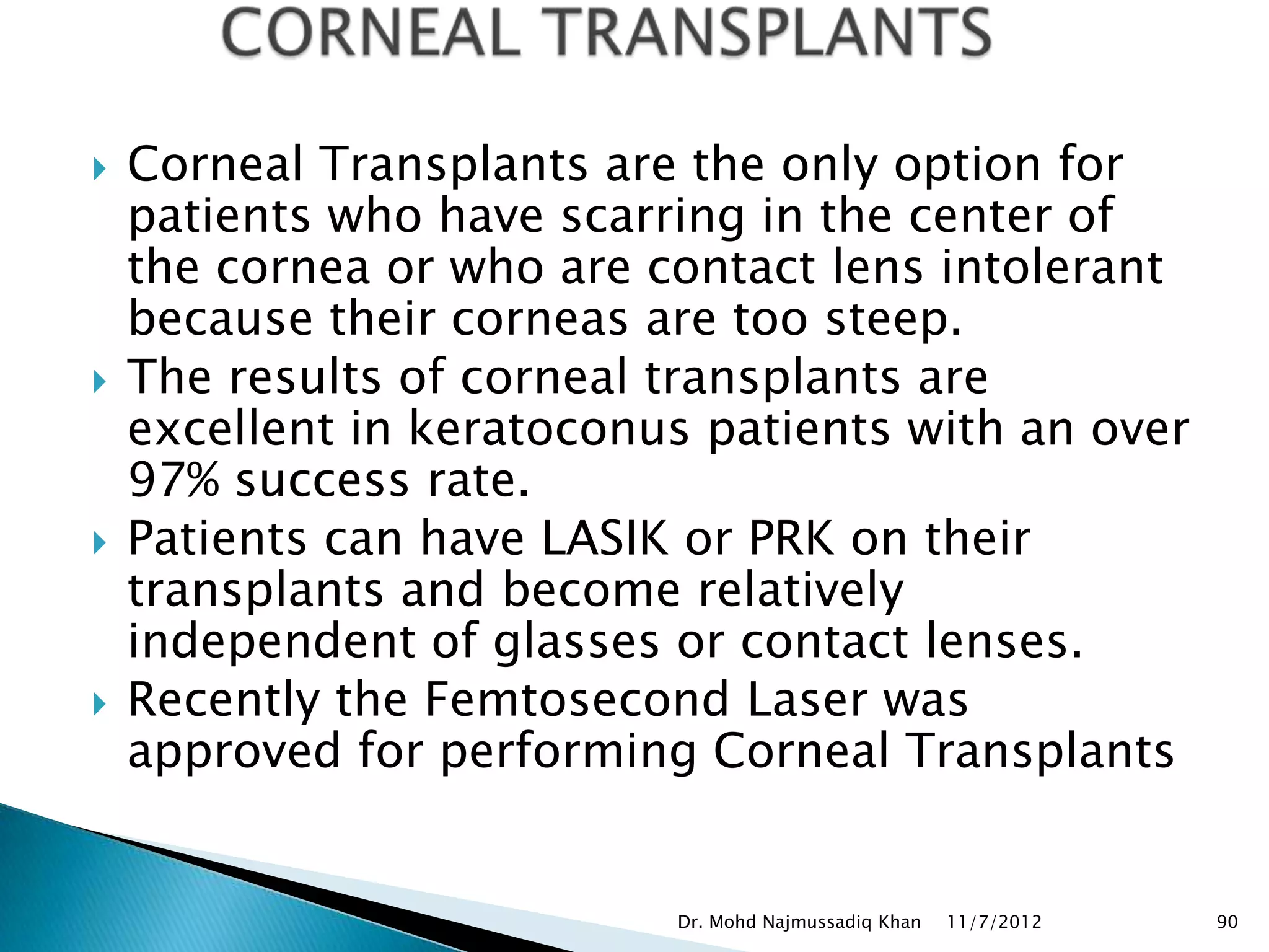    Corneal Transplants are the only option for
    patients who have scarring in the center of
    the cornea or who are contact lens intolerant
    because their corneas are too steep.
   The results of corneal transplants are
    excellent in keratoconus patients with an over
    97% success rate.
   Patients can have LASIK or PRK on their
    transplants and become relatively
    independent of glasses or contact lenses.
   Recently the Femtosecond Laser was
    approved for performing Corneal Transplants


                           Dr. Mohd Najmussadiq Khan   11/7/2012   90
 