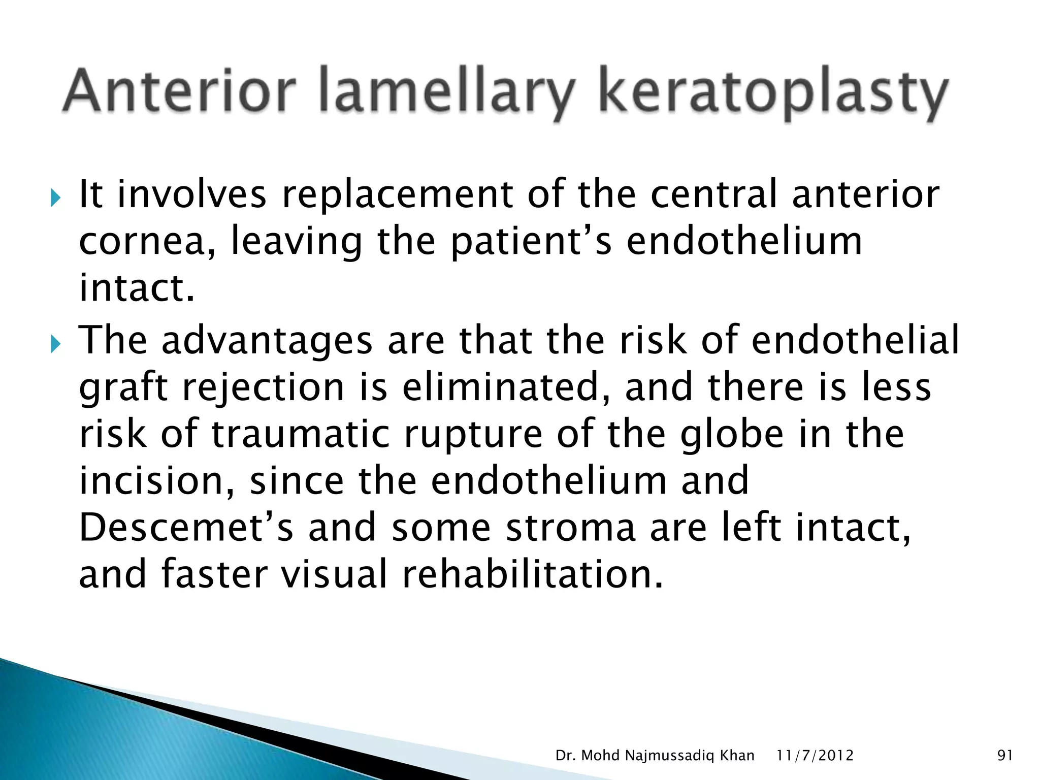    It involves replacement of the central anterior
    cornea, leaving the patient’s endothelium
    intact.
   The advantages are that the risk of endothelial
    graft rejection is eliminated, and there is less
    risk of traumatic rupture of the globe in the
    incision, since the endothelium and
    Descemet’s and some stroma are left intact,
    and faster visual rehabilitation.



                             Dr. Mohd Najmussadiq Khan   11/7/2012   91
 
