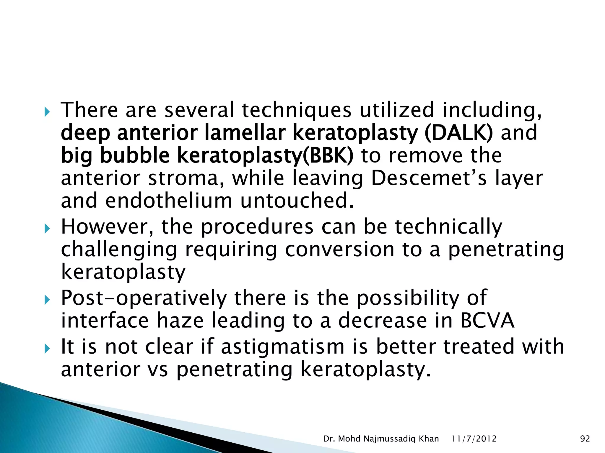    There are several techniques utilized including,
    deep anterior lamellar keratoplasty (DALK) and
    big bubble keratoplasty(BBK) to remove the
    anterior stroma, while leaving Descemet’s layer
    and endothelium untouched.
   However, the procedures can be technically
    challenging requiring conversion to a penetrating
    keratoplasty
   Post-operatively there is the possibility of
    interface haze leading to a decrease in BCVA
   It is not clear if astigmatism is better treated with
    anterior vs penetrating keratoplasty.


                               Dr. Mohd Najmussadiq Khan   11/7/2012   92
 