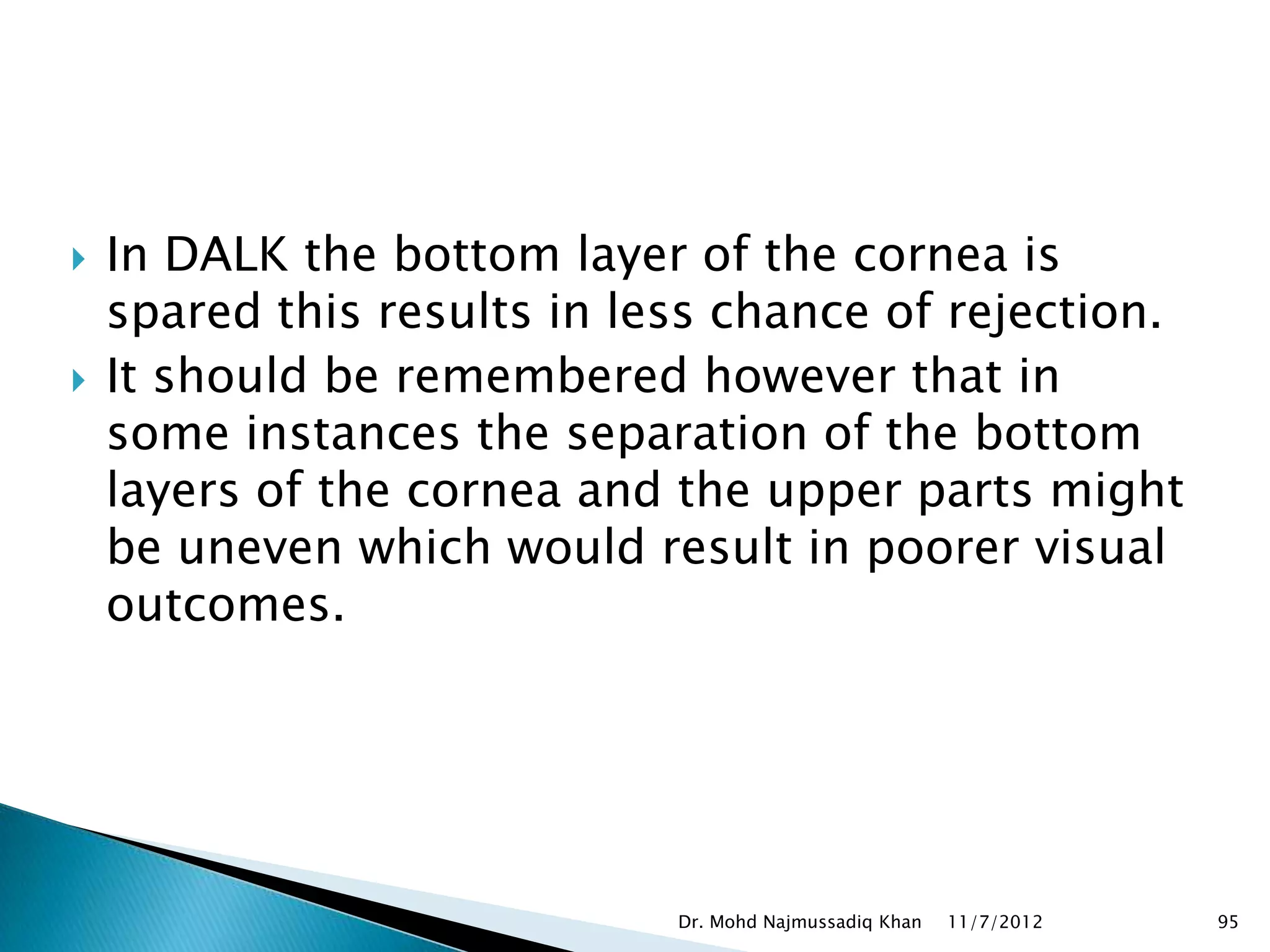    In DALK the bottom layer of the cornea is
    spared this results in less chance of rejection.
   It should be remembered however that in
    some instances the separation of the bottom
    layers of the cornea and the upper parts might
    be uneven which would result in poorer visual
    outcomes.




                             Dr. Mohd Najmussadiq Khan   11/7/2012   95
 
