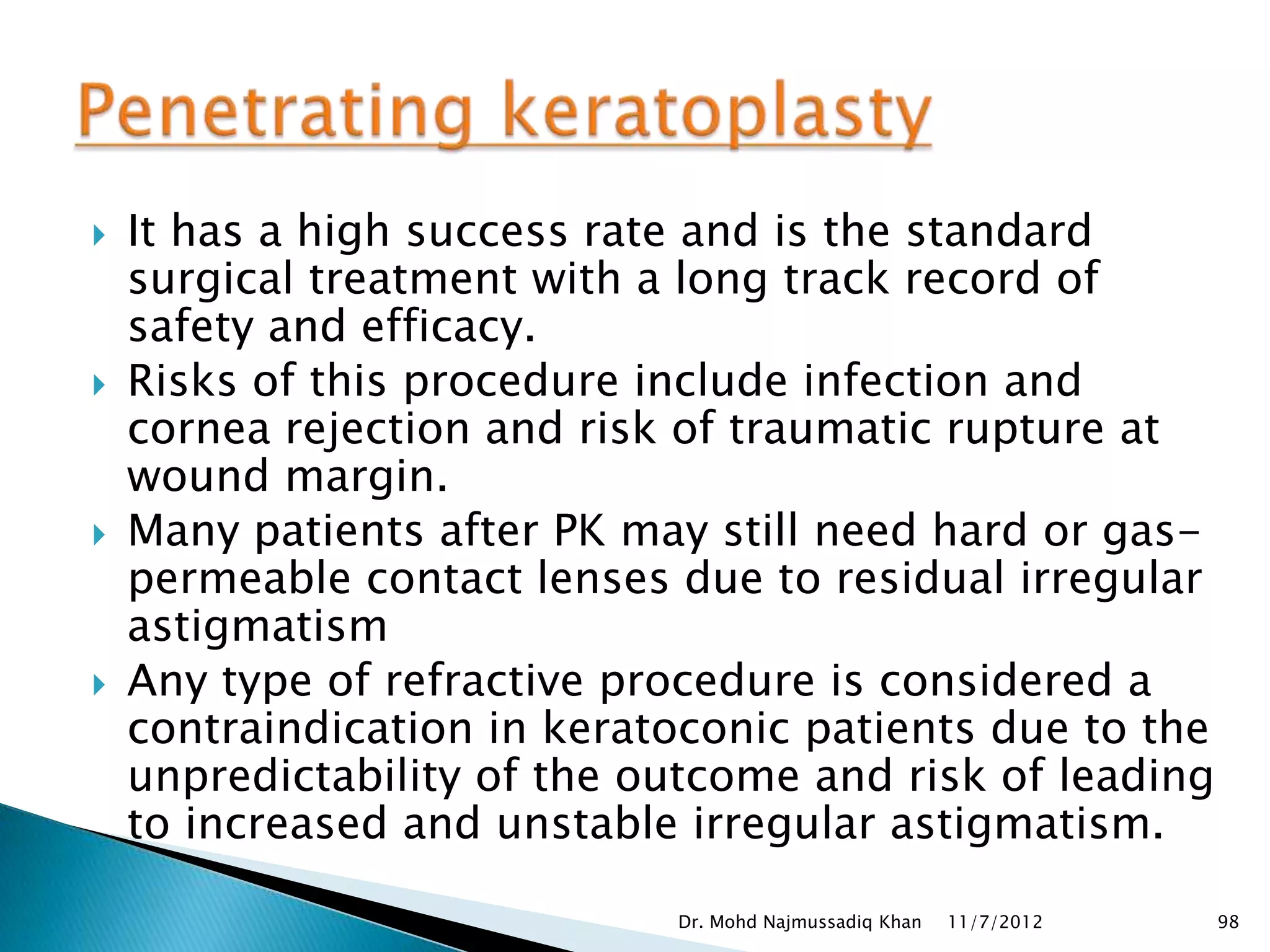    It has a high success rate and is the standard
    surgical treatment with a long track record of
    safety and efficacy.
   Risks of this procedure include infection and
    cornea rejection and risk of traumatic rupture at
    wound margin.
   Many patients after PK may still need hard or gas-
    permeable contact lenses due to residual irregular
    astigmatism
   Any type of refractive procedure is considered a
    contraindication in keratoconic patients due to the
    unpredictability of the outcome and risk of leading
    to increased and unstable irregular astigmatism.

                             Dr. Mohd Najmussadiq Khan   11/7/2012   98
 
