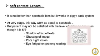  soft contact Lenses -
• It is not better than spectacle lens but it works in piggy back system
.
• At very stage, this way work as equal to spectacle .
• But patient may not be satisfied with the level of vision he has even
though it is 6/6-
• Shadow effect of texts
• Ghosting of image
• Poor night vision
• Eye fatigue on prolong reading
 