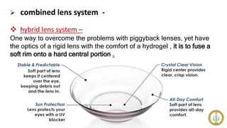  combined lens system -
 hybrid lens system –
One way to overcome the problems with piggyback lenses, yet have
the optics of a rigid lens with the comfort of a hydrogel , it is to fuse a
soft rim onto a hard central portion .
 