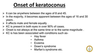 Onset of keratoconus
 It can be anywhere between the ages of 8 and 45.
 In the majority, it becomes apparent between the ages of 16 and 30
years .
 It affects male and female equally .
 KC is present in both eyes in over 90% of cases.
 Onset is not always at the same time or to the same magnitude .
 KC is has been associated with conditions such as-
• Hay fever
• Asthma
• Eczema
• Down’s syndrome
• Marfan’s syndrome etc.
 