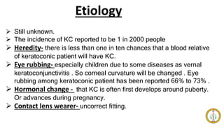 Etiology
 Still unknown.
 The incidence of KC reported to be 1 in 2000 people
 Heredity- there is less than one in ten chances that a blood relative
of keratoconic patient will have KC.
 Eye rubbing- especially children due to some diseases as vernal
keratoconjunctivitis . So corneal curvature will be changed . Eye
rubbing among keratoconic patient has been reported 66% to 73% .
 Hormonal change - that KC is often first develops around puberty.
Or advances during pregnancy.
 Contact lens wearer- uncorrect fitting.
 