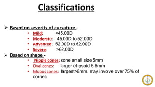 Classifications
 Based on severity of curvature -
• Mild: <45.00D
• Moderate: 45.00D to 52.00D
• Advanced: 52.00D to 62.00D
• Severe: >62.00D
 Based on shape -
• Nipple cones: cone small size 5mm
• Oval cones: larger ellipsoid 5-6mm
• Globus cones: largest>6mm, may involve over 75% of
cornea
 