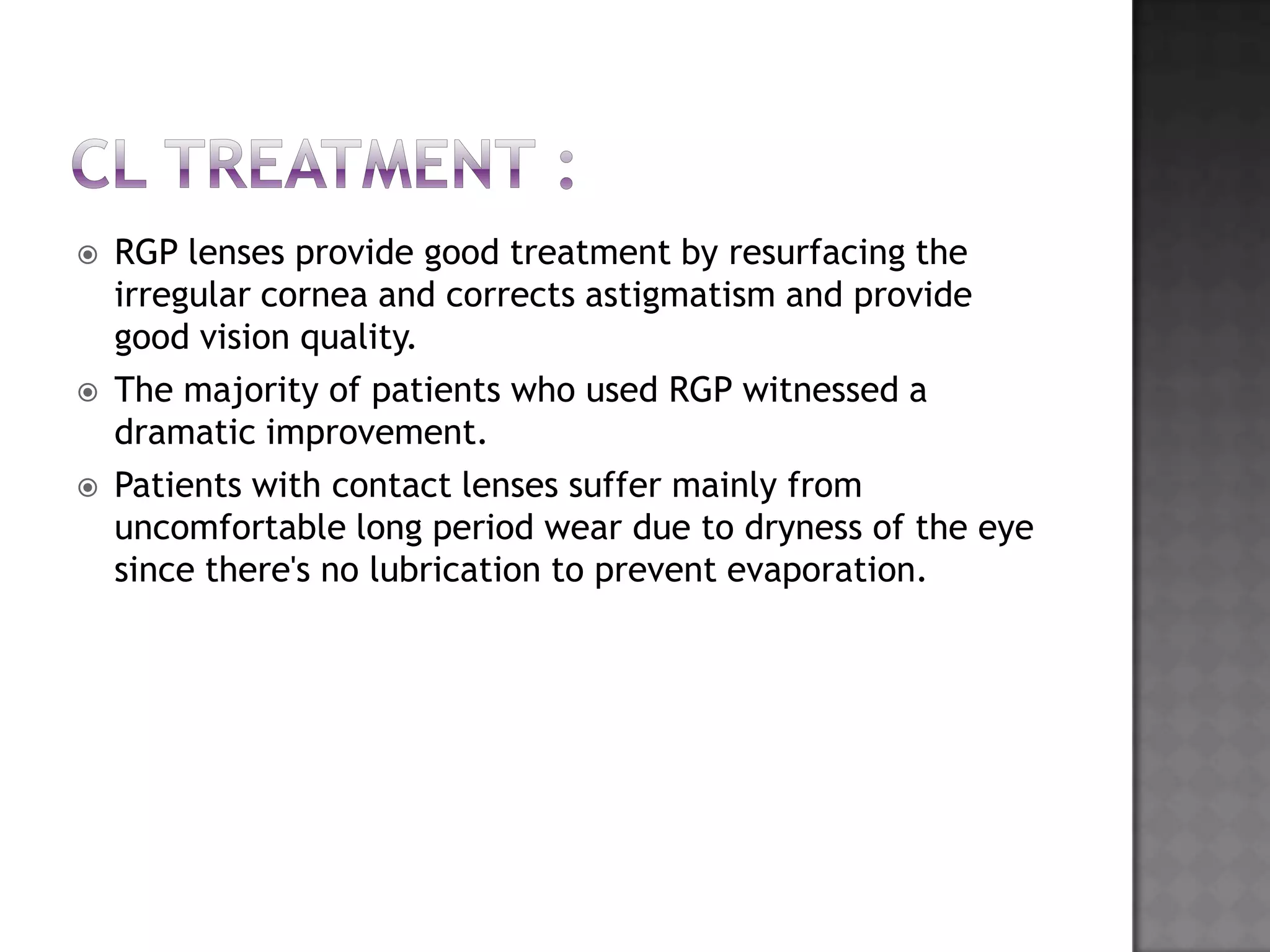  RGP lenses provide good treatment by resurfacing the
irregular cornea and corrects astigmatism and provide
good vision quality.
 The majority of patients who used RGP witnessed a
dramatic improvement.
 Patients with contact lenses suffer mainly from
uncomfortable long period wear due to dryness of the eye
since there's no lubrication to prevent evaporation.
 