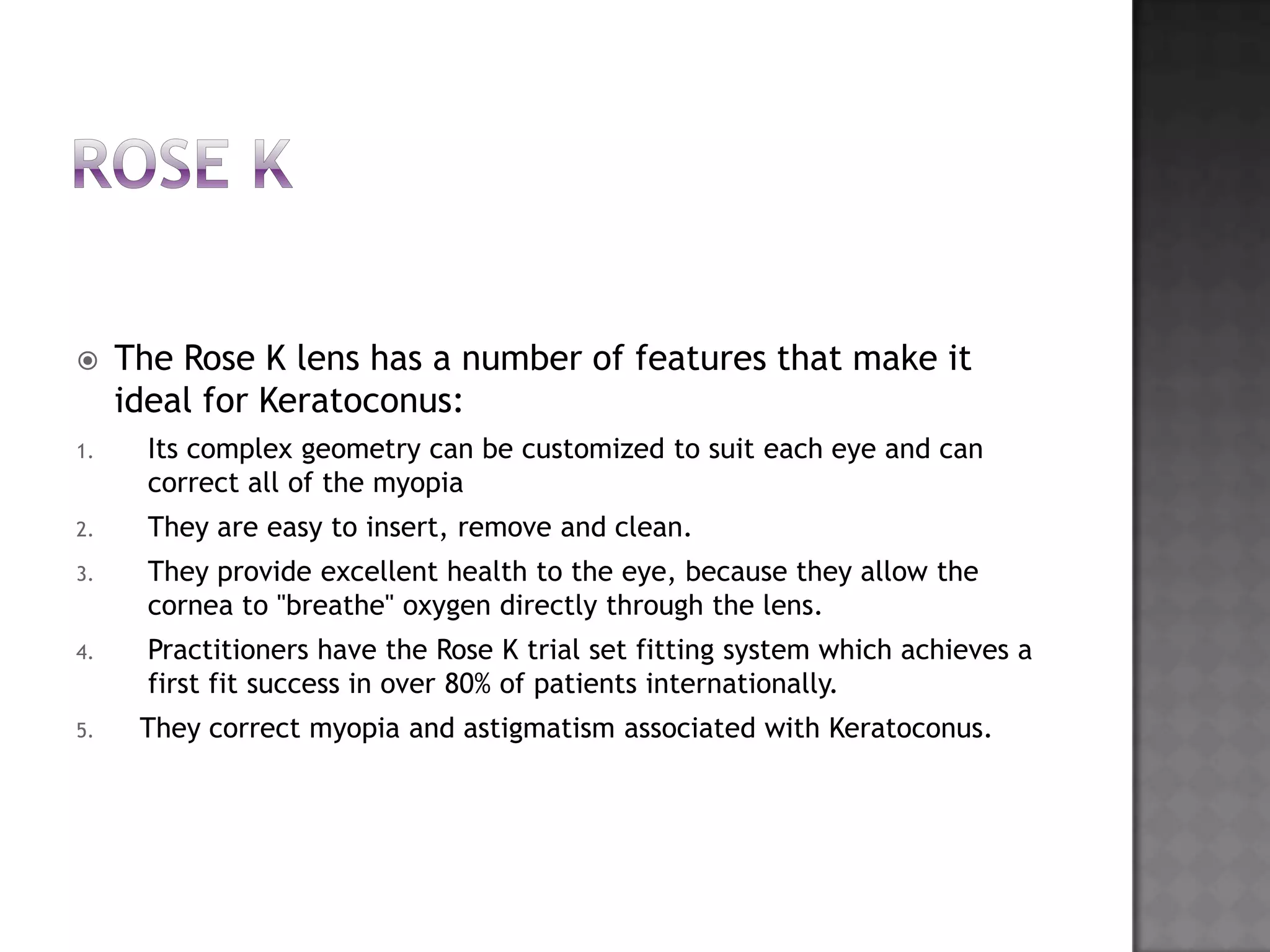  The Rose K lens has a number of features that make it
ideal for Keratoconus:
1. Its complex geometry can be customized to suit each eye and can
correct all of the myopia
2. They are easy to insert, remove and clean.
3. They provide excellent health to the eye, because they allow the
cornea to "breathe" oxygen directly through the lens.
4. Practitioners have the Rose K trial set fitting system which achieves a
first fit success in over 80% of patients internationally.
5. They correct myopia and astigmatism associated with Keratoconus.
 
