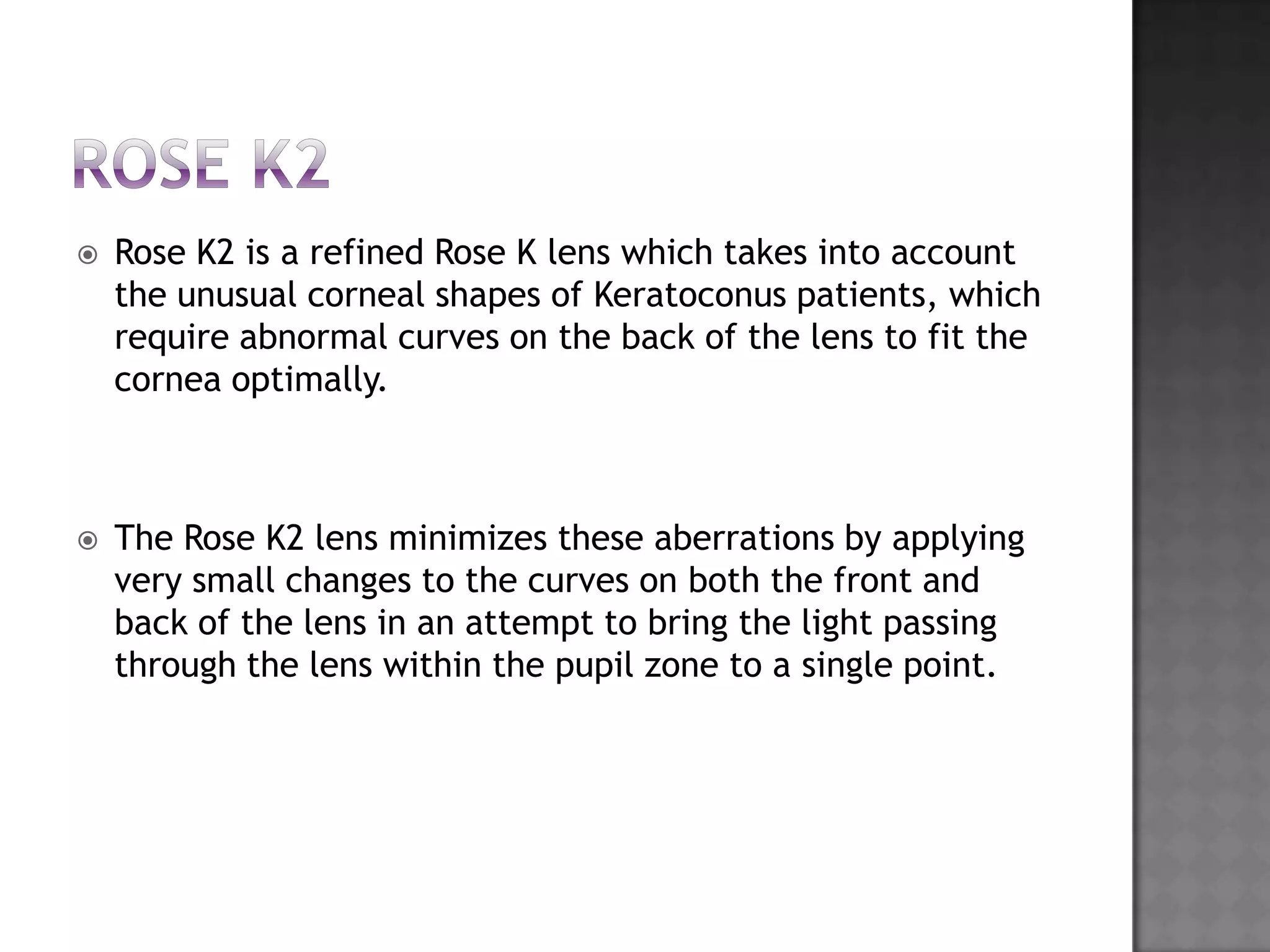  Rose K2 is a refined Rose K lens which takes into account
the unusual corneal shapes of Keratoconus patients, which
require abnormal curves on the back of the lens to fit the
cornea optimally.
 The Rose K2 lens minimizes these aberrations by applying
very small changes to the curves on both the front and
back of the lens in an attempt to bring the light passing
through the lens within the pupil zone to a single point.
 