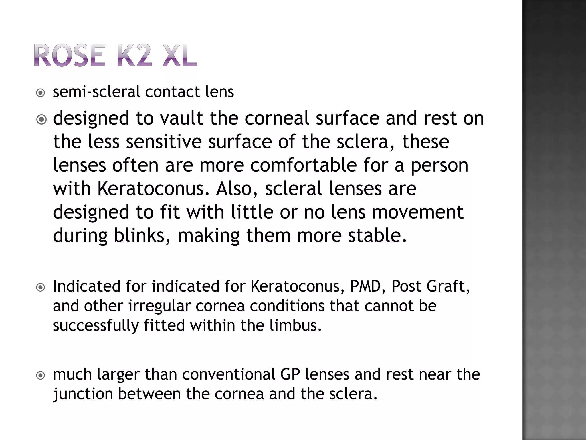  semi-scleral contact lens
 designed to vault the corneal surface and rest on
the less sensitive surface of the sclera, these
lenses often are more comfortable for a person
with Keratoconus. Also, scleral lenses are
designed to fit with little or no lens movement
during blinks, making them more stable.
 Indicated for indicated for Keratoconus, PMD, Post Graft,
and other irregular cornea conditions that cannot be
successfully fitted within the limbus.
 much larger than conventional GP lenses and rest near the
junction between the cornea and the sclera.
 