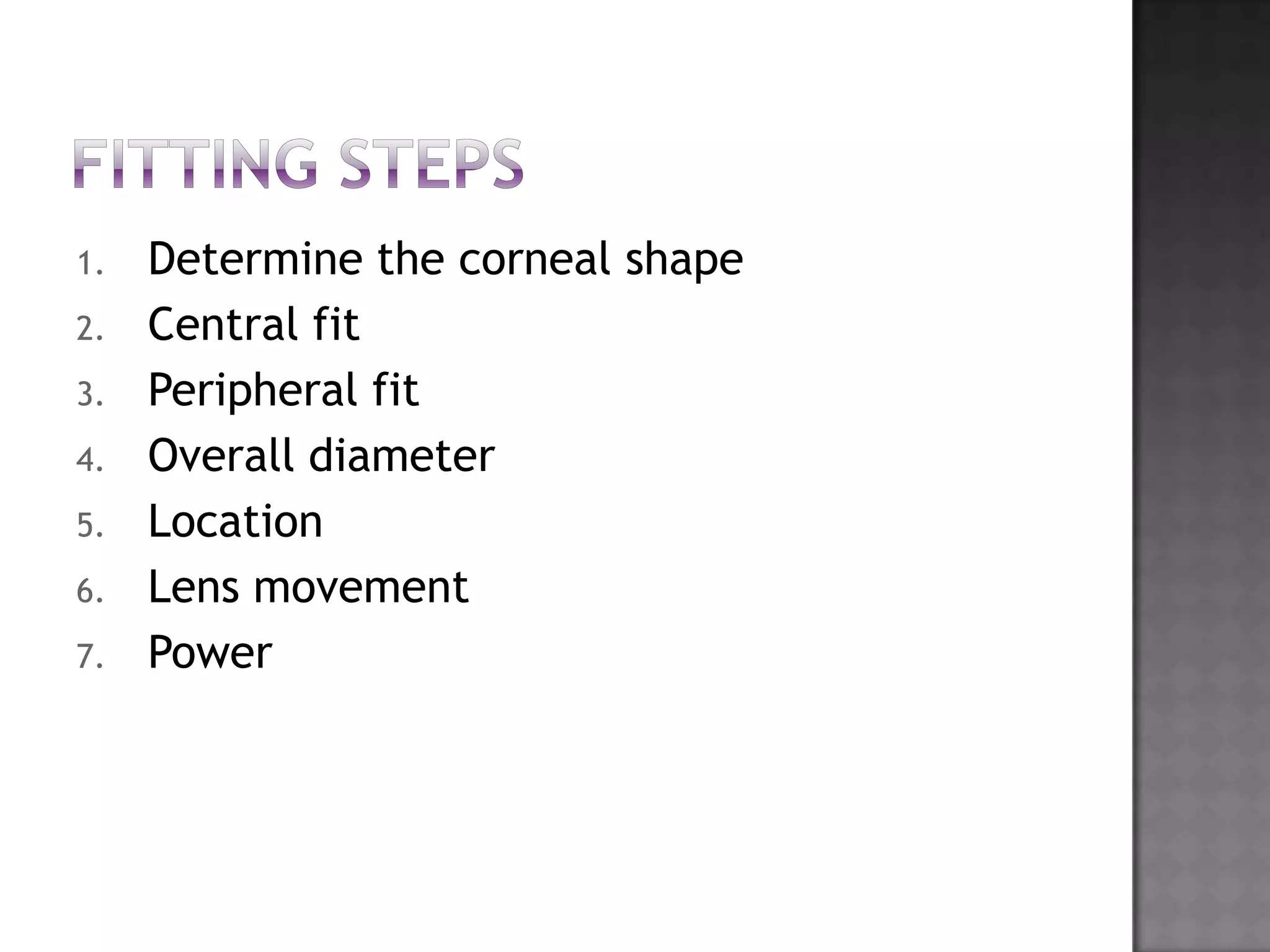 1. Determine the corneal shape
2. Central fit
3. Peripheral fit
4. Overall diameter
5. Location
6. Lens movement
7. Power
 