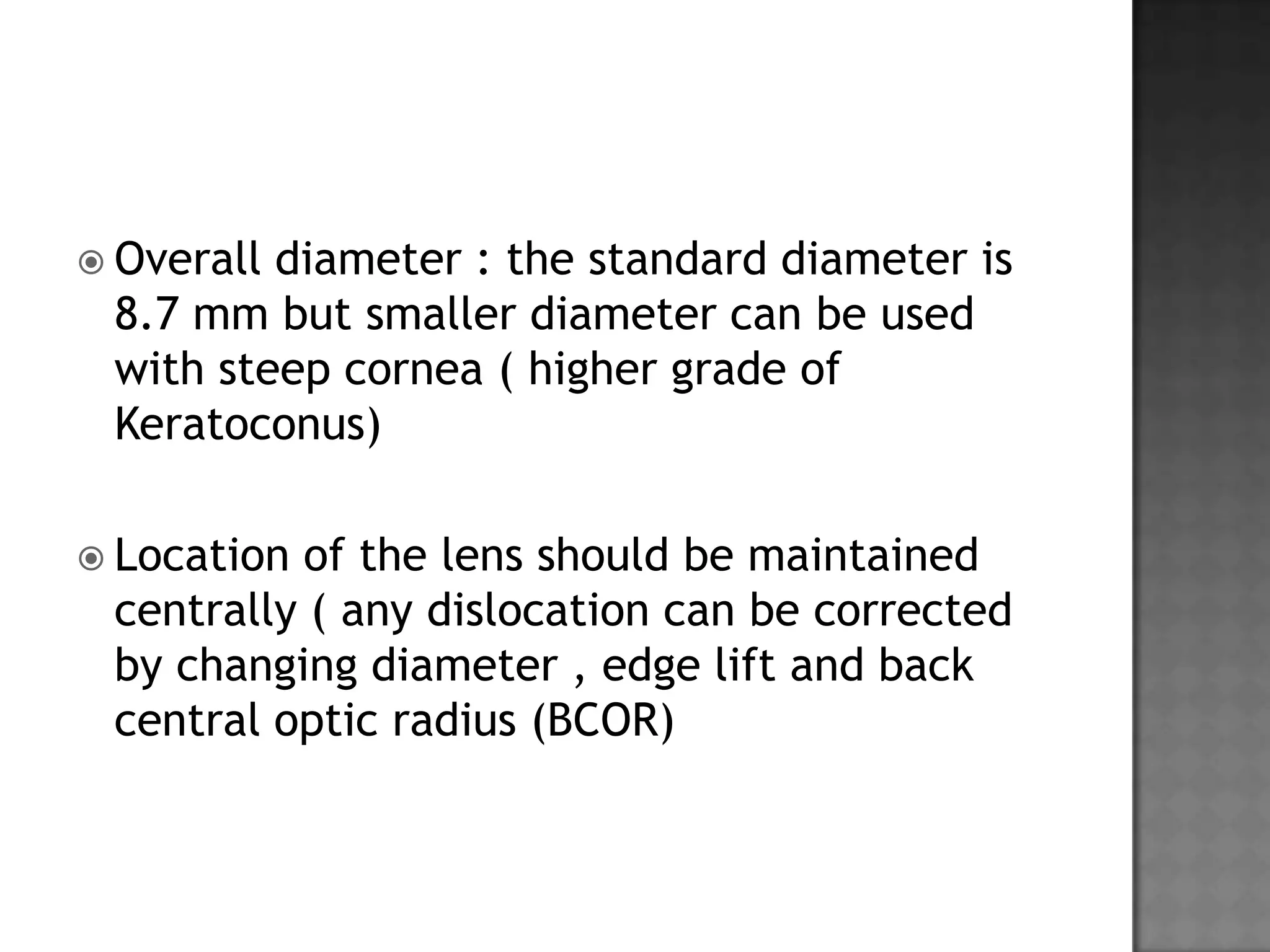  Overall diameter : the standard diameter is
8.7 mm but smaller diameter can be used
with steep cornea ( higher grade of
Keratoconus)
 Location of the lens should be maintained
centrally ( any dislocation can be corrected
by changing diameter , edge lift and back
central optic radius (BCOR)
 