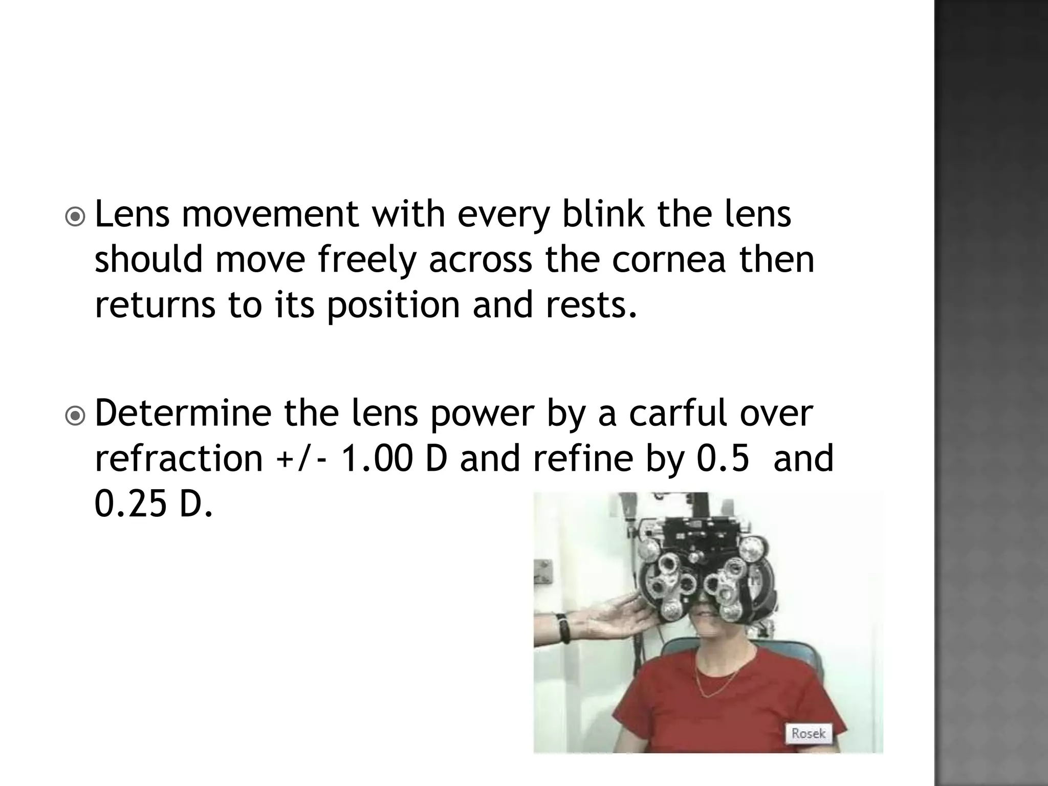  Lens movement with every blink the lens
should move freely across the cornea then
returns to its position and rests.
 Determine the lens power by a carful over
refraction +/- 1.00 D and refine by 0.5 and
0.25 D.
 