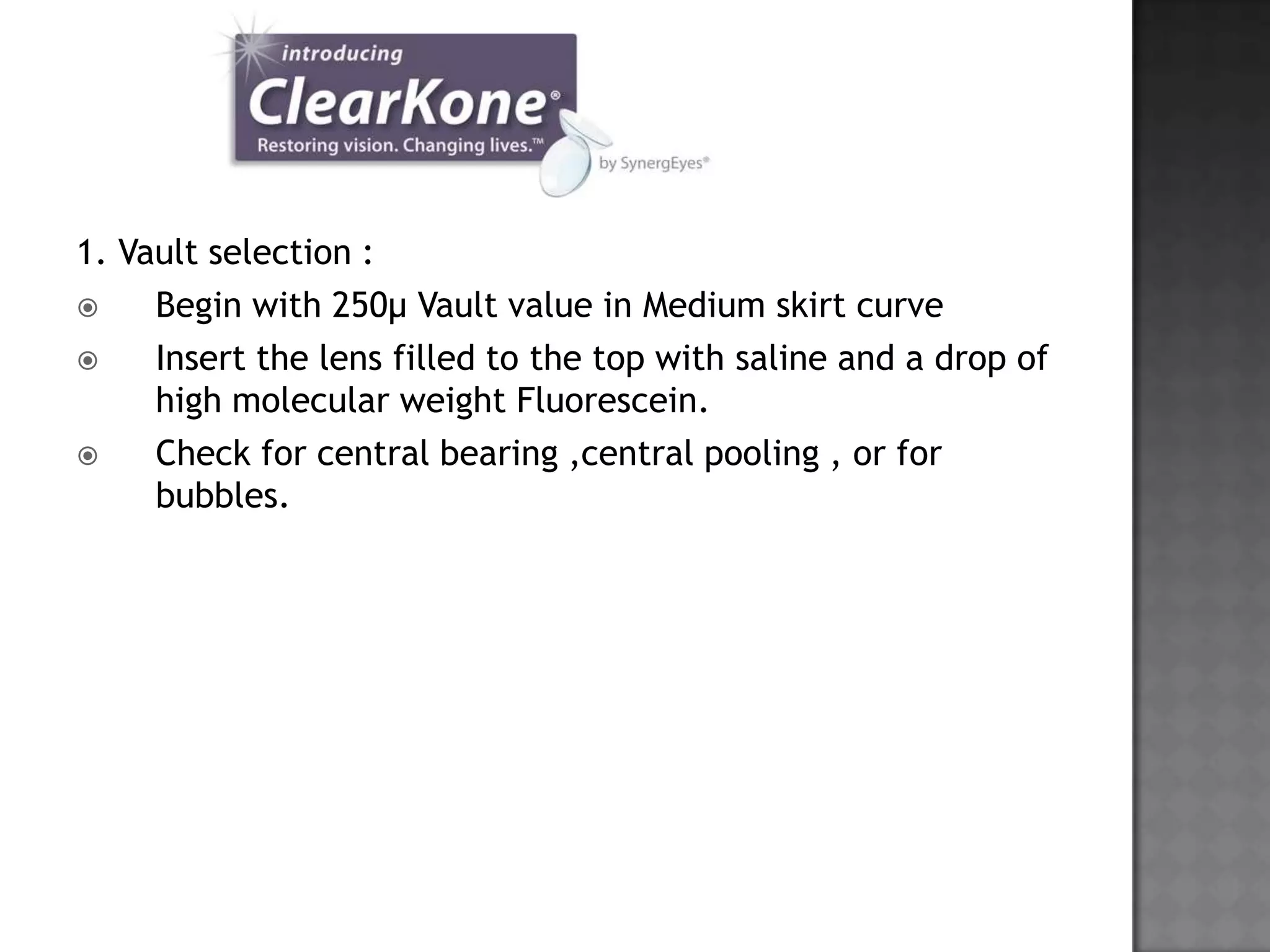 1. Vault selection :
 Begin with 250µ Vault value in Medium skirt curve
 Insert the lens filled to the top with saline and a drop of
high molecular weight Fluorescein.
 Check for central bearing ,central pooling , or for
bubbles.
 