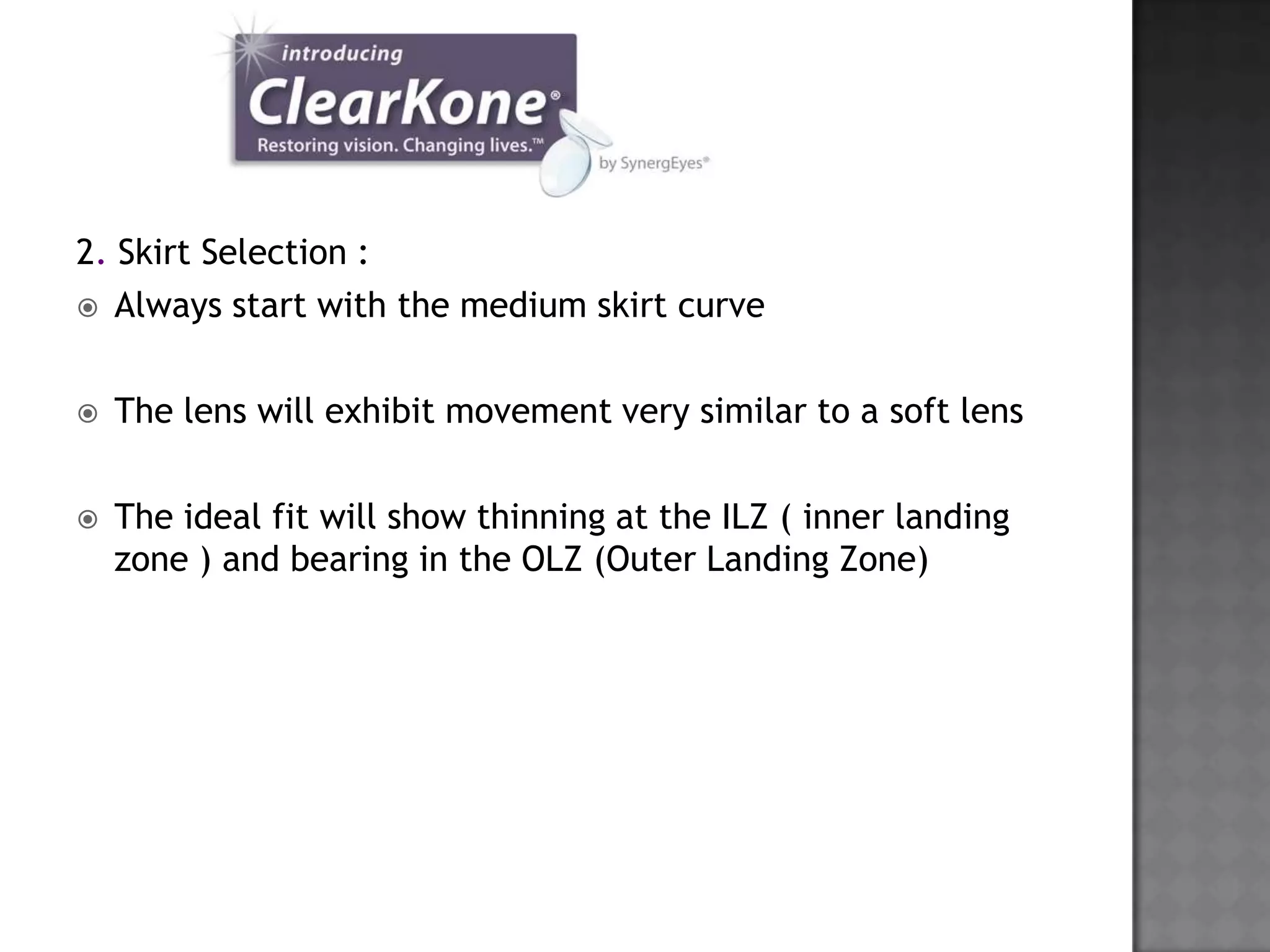 2. Skirt Selection :
 Always start with the medium skirt curve
 The lens will exhibit movement very similar to a soft lens
 The ideal fit will show thinning at the ILZ ( inner landing
zone ) and bearing in the OLZ (Outer Landing Zone)
 