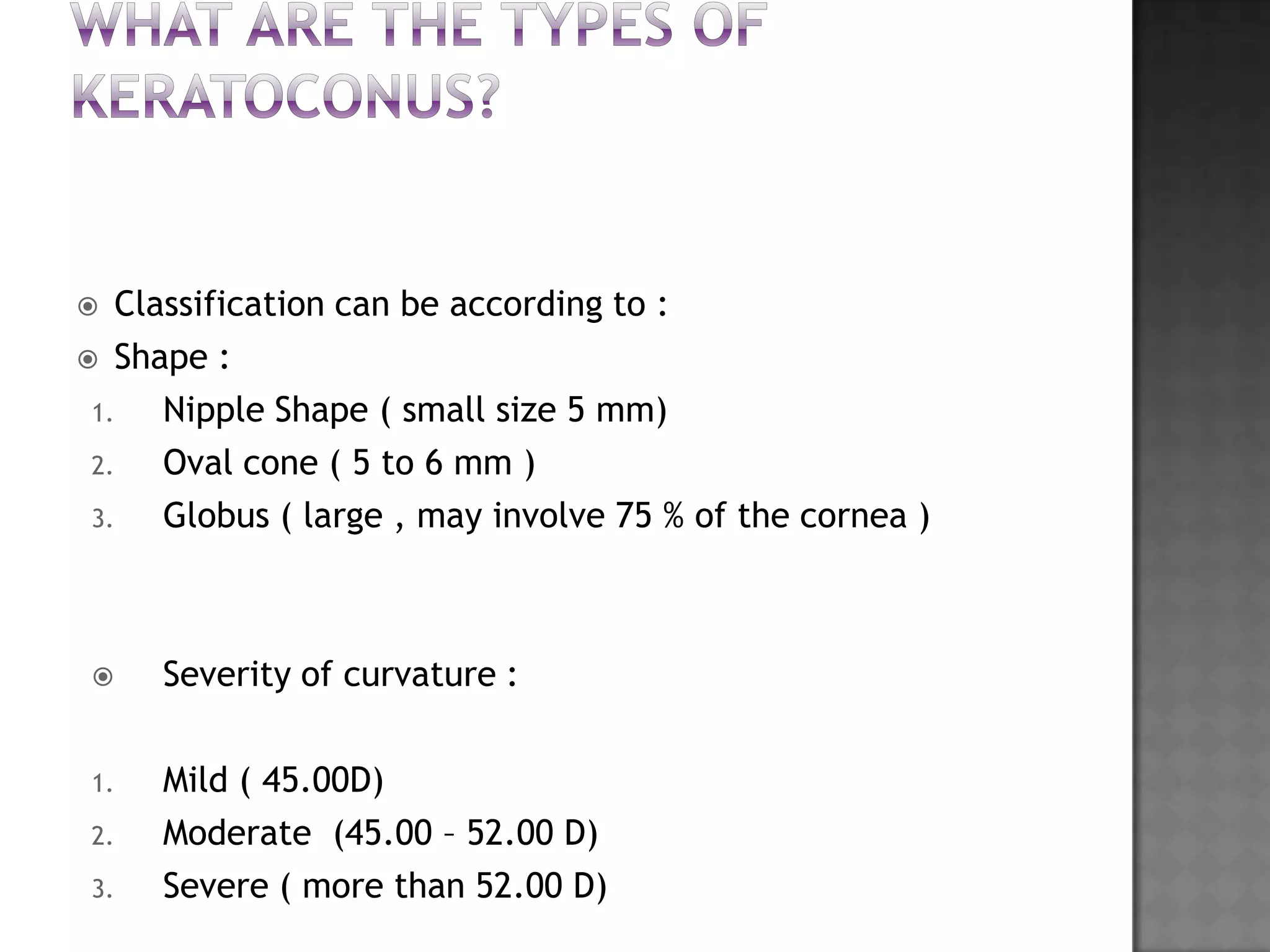  Classification can be according to :
 Shape :
1. Nipple Shape ( small size 5 mm)
2. Oval cone ( 5 to 6 mm )
3. Globus ( large , may involve 75 % of the cornea )
 Severity of curvature :
1. Mild ( 45.00D)
2. Moderate (45.00 – 52.00 D)
3. Severe ( more than 52.00 D)
 
